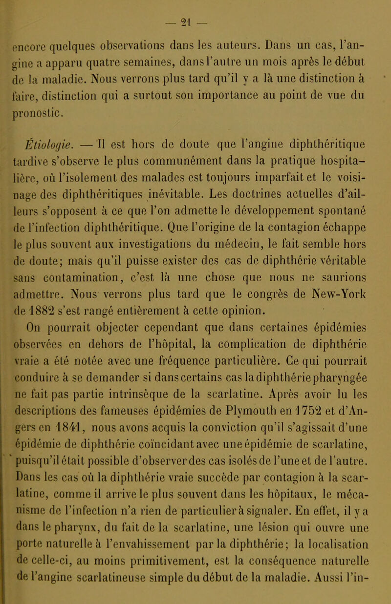 i^ncorc quelques observations dans les auteurs. Dans un cas, l'an- gine a apparu quatre semaines, dans l'autre un mois après le début de la maladie. Nous verrons plus tard qu'il y a là une distinction à faire, distinction qui a surtout son importance au point de vue du pronostic. Étiologie. — Il est hors de doute que l'angine diphthéritique tardive s'observe le plus communément dans la pratique hospita- lière, où l'isolement des malades est toujours imparfait et le voisi- nage des diphthéritiques inévitable. Les doctrines actuelles d'ail- leurs s'opposent à ce que l'on admette le développement spontané de l'infection diphthéritique. Que l'origine de la contagion échappe le plus souvent aux investigations du médecin, le fait semble hors de doute; mais qu'il puisse exister des cas de diphthérie véritable sans contamination, c'est là une chose que nous ne saurions admettre. Nous verrons plus tard que le congrès de New-York de 1882 s'est rangé entièrement à cette opinion. On pourrait objecter cependant que dans certaines épidémies observées en dehors de l'hôpital, la complication de diphthérie vraie a été notée avec une fréquence particulière. Ce qui pourrait conduire à se demander si dans certains cas la diphthérie pharyngée ne fait pas partie intrinsèque de la scarlatine. Après avoir lu les descriptions des fameuses épidémies de Plymouth en 1752 et d'An- gers en 1841, nous avons acquis la conviction qu'il s'agissait d'une épidémie de diphthérie coïncidant avec une épidémie de scarlatine, ' puisqu'il était possible d'observer des cas isolés de l'une et de l'autre. Dans les cas où la diphthérie vraie succède par contagion à la scar- latine, comme il arrive le plus souvent dans les hôpitaux, le méca- nisme de l'infection n'a rien de particulier à signaler. En effet, il y a dans le pharynx, du fait de la scarlatine, une lésion qui ouvre une porte naturelle à l'envahissement par la diphthérie; la localisation de celle-ci, au moins primitivement, est la conséquence naturelle de l'angine scarlatineuse simple du début de la maladie. Aussi l'in-