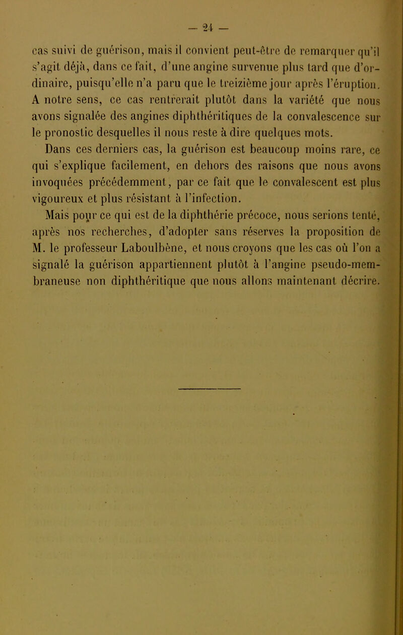 _ ^-i cas suivi de guérison, mais il convient peut-être de remarquer qu'il s'agit déjà, dans ce fait, d'une angine survenue plus tard que d'or- dinaire, puisqu'elle n'a paru que le treizième jour après l'éruption, A notre sens, ce cas rentrerait plutôt dans la variété que nous avons signalée des angines diphthéritiques de la convalescence sur le pronostic desquelles il nous reste à dire quelques mots. Dans ces derniers cas, la guérison est beaucoup moins rare, ce qui s'explique facilement, en dehors des raisons que nous avons invoquées précédemment, par ce fait que le convalescent est plus vigoureux et plus résistant à l'infection. Mais poyr ce qui est de la diphthérie précoce, nous serions tenté, après nos recherches, d'adopter sans réserves la proposition de M. le professeur Laboulbène, et nous croyons que les cas où l'on a signalé la guérison appartiennent plutôt à l'angine pseudo-mem- braneuse non diphthéritique que nous allons maintenant décrire.