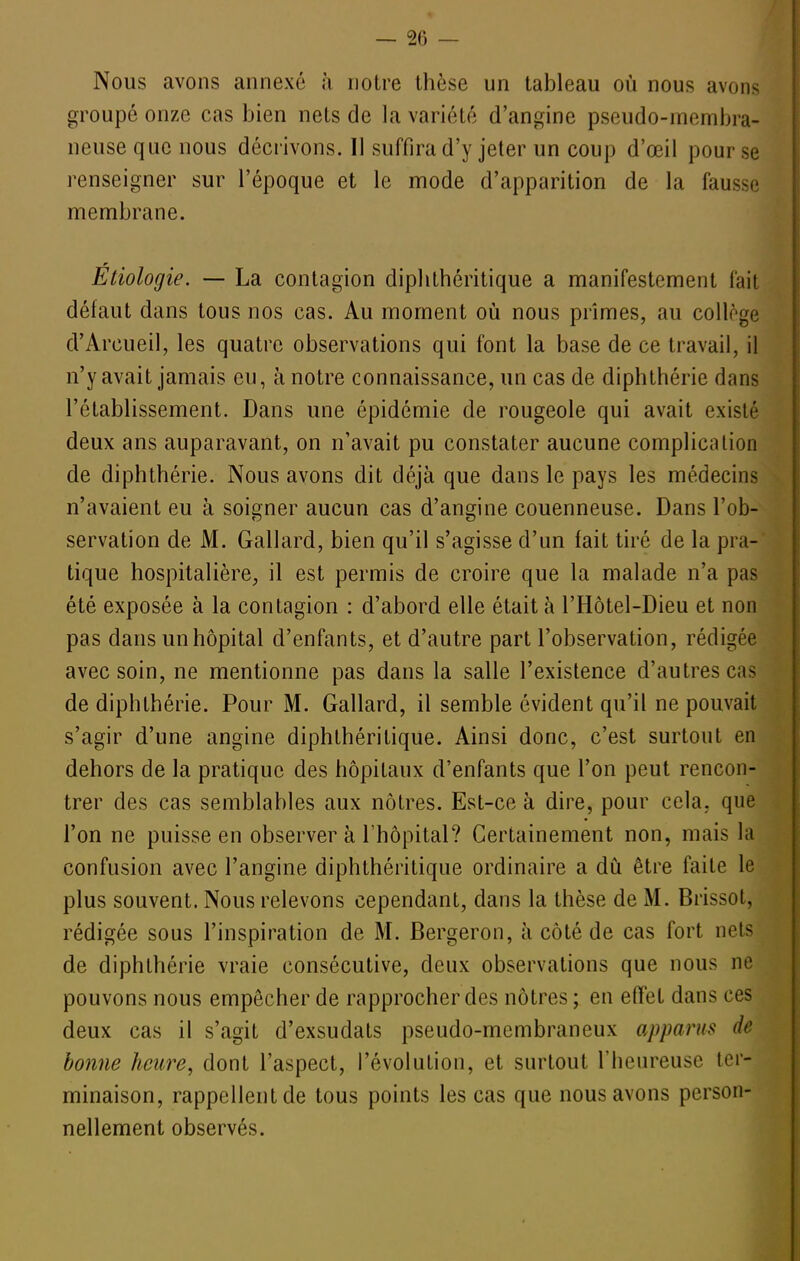 — 20 — Nous avons annexé à notre thèse un tableau où nous avons groupé onze cas bien nets de la variété d'angine pseudo-membra- neuse que nous décrivons. Il suffira d'y jeter un coup d'oeil pour se renseigner sur l'époque et le mode d'apparition de la fausse membrane. Étiologie. — La contagion diplithéritique a manifestement fait défaut dans tous nos cas. Au moment oii nous prîmes, au collège d'Arcueil, les quatre observations qui font la base de ce travail, il n'y avait jamais eu, à notre connaissance, un cas de diphlhérie dans l'établissement. Dans une épidémie de rougeole qui avait existé deux ans auparavant, on n'avait pu constater aucune complication de diphthérie. Nous avons dit déjà que dans le pays les médecins n'avaient eu à soigner aucun cas d'angine couenneuse. Dans l'ob- servation de M. Gallard, bien qu'il s'agisse d'un fait tiré de la pra- tique hospitalière, il est permis de croire que la malade n'a pas été exposée à la contagion : d'abord elle était à l'Hôtel-Dieu et non pas dans unhôpital d'enfants, et d'autre part l'observation, rédigée avec soin, ne mentionne pas dans la salle l'existence d'autres cas de diphthérie. Pour M. Gallard, il semble évident qu'il ne pouvait s'agir d'une angine diphthéritique. Ainsi donc, c'est surtout en dehors de la pratique des hôpitaux d'enfants que l'on peut rencon- trer des cas semblables aux nôtres. Est-ce à dire, pour cela, que l'on ne puisse en observer à l'hôpital? Certainement non, mais la confusion avec l'angine diphthéritique ordinaire a dû être faite le plus souvent. Nous relevons cependant, dans la thèse de M. Brissot, rédigée sous l'inspiration de M. Bergeron, à côté de cas fort nets de diphthérie vraie consécutive, deux observations que nous ne pouvons nous empêcher de rapprocher des nôtres ; en effet dans ces deux cas il s'agit d'exsudats pseudo-membraneux apparus de bonne heure, dont l'aspect, l'évolution, et surtout l'heureuse ter- minaison, rappellent de tous points les cas que nous avons person- nellement observés.