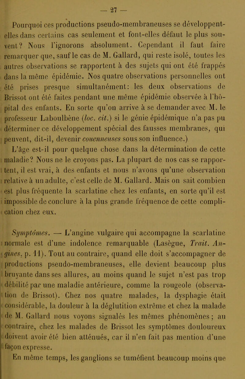 Pourquoi ces productions pseudo-membraneuses se développent- elles dans certains cas seulement et font-elles défaut le plus sou- vent? Nous l'ignorons absolument. Cependant il faut faire remarquer que, sauf le cas de M. Gallard, qui reste isolé, toutes les autres observations se rapportent à des sujets qui ont été frappés dans la même épidémie. Nos quatre observations personnelles ont été prises presque simultanément: les deux observations de Brissot ont été faites pendant une même épidémie observée à l'hô- pital des enfants. En sorte qu'on arrive à se demander avec M. le professeur Laboulbène {loc. cit.) si le génie épidémique n'a pas pu déterminer ce développement spécial des fausses membranes, qui peuvent, dit-il, à^N^mv coiœnneuses sous son influence.) L'âge est-il pour quelque chose dans la détermination de cette maladie? Nous ne le croyons pas. La plupart de nos cas se rappor- tent, il est vrai, à des enfants et nous n'avons qu'une observation relative à un adulte, c'est celle de M. Gallard. Mais on sait combien est plus fréquente la scarlatine chez les enfants, en sorte qu'il est impossible de conclure à la plus grande fréquence de cette compli- i cation chez eux. Symptômes. — L'angine vulgaire qui accompagne la scarlatine i normale est d'une indolence remarquable (Lasègue, Trait. An- ' gines. p. i l). Tout au contraire, quand elle doit s'accompagner de ; productions pseudo-membraneuses, elle devient beaucoup plus ! bruyante dans ses allures, au moins quand le sujet n'est pas trop I débilité par une maladie antérieure, comme la rougeole (observa- I tion de Brissot). Chez nos quatre malades, la dysphagie était 1 considérable, la douleur à la déglutition extrême et chez la malade I de M. Gallard nous voyons signalés les mêmes phénomènes; au ■■ contraire, chez les malades de Brissot les symptômes douloureux doivent avoir été bien atténués, car il n'en fait pas mention d'une ' façon expresse. En même temps, les ganglions se tuméfient beaucoup moins que