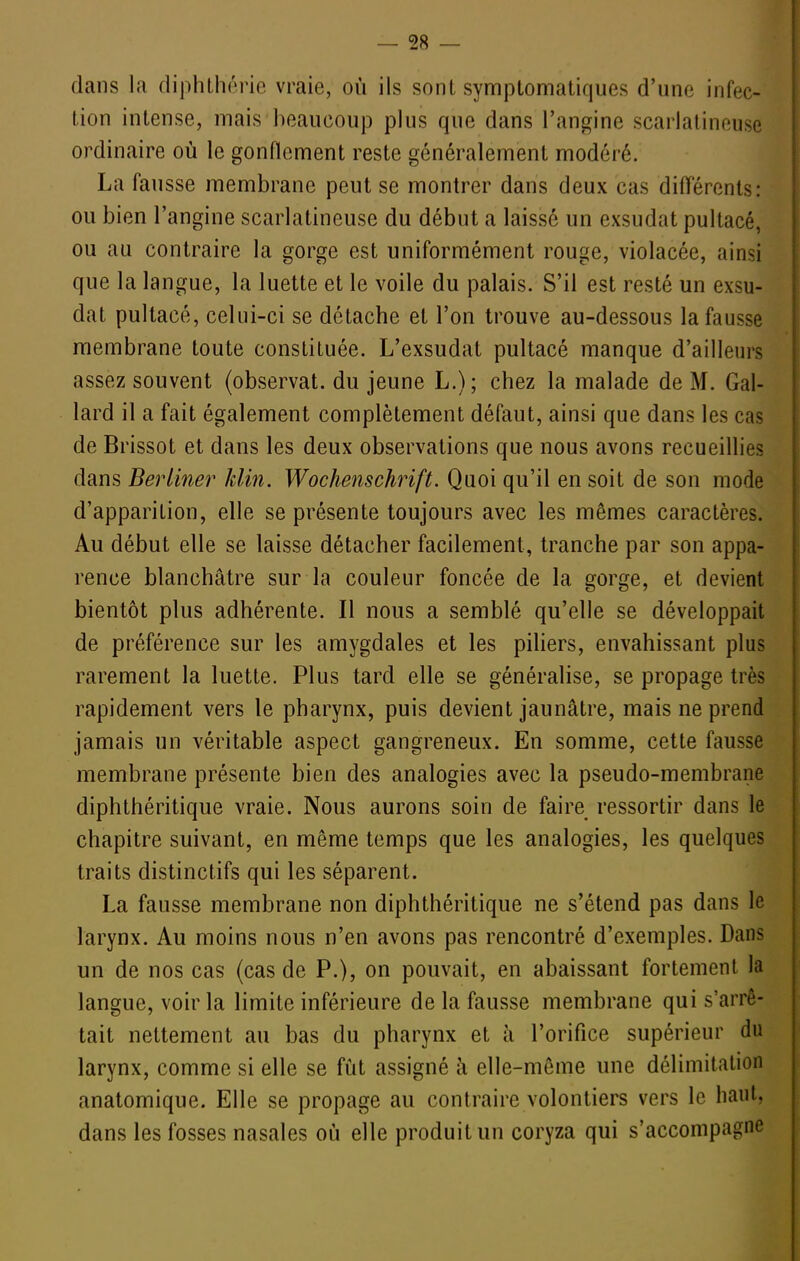 dans la diphlhérie vraie, où ils sont symptomatiques d'une infec- tion intense, mais beaucoup plus que dans l'angine scarlatineuse ordinaire où le gonflement reste généralement modéré. La fausse membrane peut se montrer dans deux cas difl^érents: ou bien l'angine scarlatineuse du début a laissé un exsudât pultacé, ou au contraire la gorge est uniformément rouge, violacée, ainsi que la langue, la luette et le voile du palais. S'il est resté un exsu- dât pultacé, celui-ci se détache et l'on trouve au-dessous la fausse membrane toute constituée. L'exsudat pultacé manque d'ailleurs assez souvent (observât, du jeune L.); chez la malade de M. Gal- lard il a fait également complètement défaut, ainsi que dans les cas de Brissot et dans les deux observations que nous avons recueillies dans Berliner klin. Wochenschrift. Quoi qu'il en soit de son mode d'apparition, elle se présente toujours avec les mêmes caractères. Au début elle se laisse détacher facilement, tranche par son appa- rence blanchâtre sur la couleur foncée de la gorge, et devient bientôt plus adhérente. Il nous a semblé qu'elle se développait de préférence sur les amygdales et les piliers, envahissant plus rarement la luette. Plus tard elle se généralise, se propage très rapidement vers le pharynx, puis devient jaunâtre, mais ne prend jamais un véritable aspect gangreneux. En somme, cette fausse membrane présente bien des analogies avec la pseudo-membrane diphthéritique vraie. Nous aurons soin de faire ressortir dans le chapitre suivant, en même temps que les analogies, les quelques traits distinctifs qui les séparent. La fausse membrane non diphthéritique ne s'étend pas dans le larynx. Au moins nous n'en avons pas rencontré d'exemples. Dans un de nos cas (cas de P.), on pouvait, en abaissant fortement la langue, voir la limite inférieure de la fausse membrane qui s'arrê- tait nettement au bas du pharynx et à l'orifice supérieur du larynx, comme si elle se fut assigné à elle-même une délimitation anatomique. Elle se propage au contraire volontiers vers le haut, dans les fosses nasales où elle produit un coryza qui s'accompagne