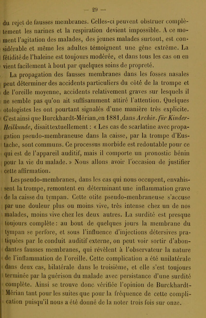 — 121) — du rejet de fausses membranes. Celles-ci peuvent obstruer complè- tement les narines et la respiration devient impossible. A ce mo- ment l'agitation des malades, des jeunes malades surtout, est con- sidérable et même les adultes témoignent une gêne extrême. La fétidité de l'haleine est toujours modérée, et dans tous les cas on en vient facilement à bout par quelques soins de propreté. La propagation des fausses membranes dans les fosses nasales peut déterminer des accidents particuliers du côté de la trompe et de l'oreille moyenne, accidents relativement graves sur lesquels il ne semble pas qu'on ait suffisamment attiré l'attention. Quelques otologistes les ont pourtant signalés d'une manière très explicite. C'est ainsi que Burckhardt-Mérian,en 1881 ^dans Archiv. filr Kinder- Heilkunde, disait textuellement : « Les cas de scarlatine avec propa- gation pseudo-membraneuse dans la caisse, par la trompe d'Eus- tache, sont communs. Ce processus morbide est redoutable pour ce qui est de l'appareil auditif, mais il comporte un pronostic bénin pour la vie du malade. » Nous allons avoir l'occasion de justifier cette affirmation. Les pseudo-membranes, dans les cas qui nous occupent, envahis- sent la trompe, remontent en déterminant une inflammation grave de la caisse du tympan. Cette otite pseudo-menbraneuse s'accuse par une douleur plus ou moins vive, très intense chez un de nos malades, moins vive chez les deux autres. La surdité est presque ! toujours complète : au bout de quelques jours la membrane du tympan se perfore, et sous l'influence d'injections détersives pra- tiquées par le conduit auditif externe, on peut voir sortir d'abon- dantes fausses membranes, qui révèlent à l'observateur la nature ' de l'inflammation de l'oreille. Cette complication a été unilatérale • dans deux cas, bilatérale dans le troisième, et elle s'est toujours ' terminée par la guérison du malade avec persistance d'une surdité complète. Ainsi se trouve donc vérifiée l'opinion de Burcldiardt- Mérian tant pour les suites que pour la fréquence de cette compli- cation puisqu'il nous a été donné de la noter trois fois sur onze.