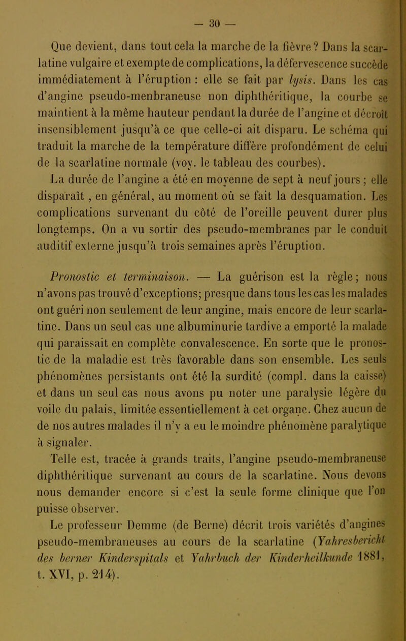 Que devient, dans tout cela la marche de la fièvre? Dans la scar- latine vulgaire et exempte de complications, la défervescence succède immédiatement à l'éruption : elle se fait par lysis. Dans les cas d'angine pseudo-menbraneuse non diphthérilique, la courbe se maintient à la même hauteur pendant la durée de l'angine et décroît insensiblement jusqu'à ce que celle-ci ait disparu. Le schéma qui traduit la marche de la température diffère profondément de celui de la scarlatine normale (voy. le tableau des courbes). La durée de l'angine a été en moyenne de sept à neuf jours ; elle disparaît, en général, au moment où se fait la desquamation. Les complications survenant du côté de l'oreille peuvent durer plus longtemps. On a vu sortir des pseudo-membranes par le conduit auditif externe jusqu'à trois semaines après l'éruption. Pronostic et terminaison. — La guérison est la règle; nous n'avons pas trouvé d'exceptions; presque dans tous les cas les malades ont guéri non seulement de leur angine, mais encore de leur scarla- tine. Dans un seul cas une albuminurie tardive a emporté la malade qui paraissait en complète convalescence. En sorte que le pronos- tic de la maladie est très favorable dans son ensemble. Les seuls phénomènes persistants ont été la surdité (compl. dans la caisse) et dans un seul cas nous avons pu noter une paralysie légère du voile du palais, limitée essentiellement à cet organe. Chez aucun de de nos autres malades il n'y a eu le moindre phénomène paralytique à signaler. Telle est, tracée à grands traits, l'angine pseudo-membraneuse diphthéritique survenant au cours de la scarlatine. Nous devons nous demander encore si c'est la seule forme clinique que l'on puisse observer. Le professeur Demme (de Berne) décrit trois variétés d'angines pseudo-membraneuses au cours de la scarlatine {Yahresbericht des berner Kinderspitals et Yahrhuch der KinderJwilktinde iHS\, t. XVI, p. 2'J4).