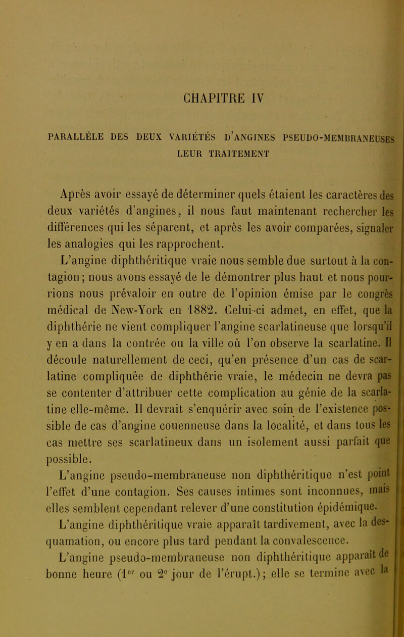 CHAPITRE IV PARALLÈLE DES DEUX VARIÉTÉS d'aNGINES PSEUDO-MEMBRANEUSES LEUR TRAITEMENT Après avoir essayé de déterminer quels étaient les caractères des deux variétés d'angines, il nous faut maintenant rechercher les différences qui les séparent, et après les avoir comparées, signaler les analogies qui les rapprochent. L'angine diphthéritique vraie nous semble due surtout à la con- tagion ; nous avons essayé de le démontrer plus haut et nous pour- rions nous prévaloir en outre de l'opinion émise par le congrès médical de New-York en 1882. Celui-ci admet, en effet, que la diphthérie ne vient compliquer l'angine scarlatineuse que lorsqu'il y en a dans la contrée ou la ville où l'on observe la scarlatine. Il découle naturellement de ceci, qu'en présence d'un cas de scar- latine compliquée de diphthérie vraie, le médecin ne devra pas se contenter d'attribuer cette complication au génie de la scarla- tine elle-même. Il devrait s'enquérir avec soin de l'existence pos- sible de cas d'angine couenneuse dans la localité, et dans tous les cas mettre ses scarlatineux dans un isolement aussi parfait que possible. L'angine pseudo-membraneuse non diphthéritique n'est point l'effet d'une contagion. Ses causes intimes sont inconnues, mai^^ elles semblent cependant relever d'une constitution épidémique. L'angine diphthéritique vraie apparaît tardivement, avec la des- quamation, ou encore plus tard pendant la convalescence. L'angine pseudo-membraneuse non diphthéritique apparaît do