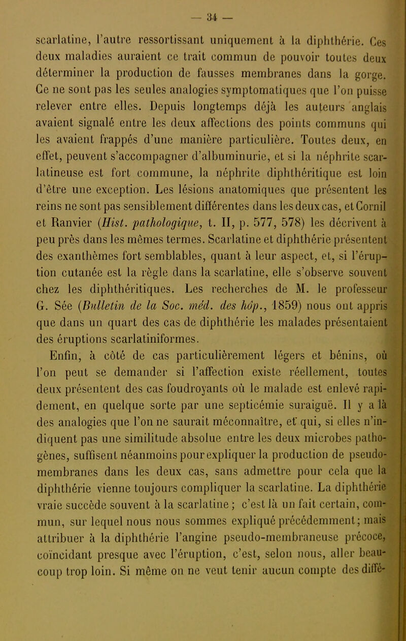 scarlatine, l'autre ressortissant uniquement k la diphthérie. Ces deux maladies auraient ce trait commun de pouvoir toutes deux déterminer la production de fausses membranes dans la gorge. Ce ne sont pas les seules analogies symptomatiques que l'on puisse relever entre elles. Depuis longtemps déjà les auteurs anglais avaient signalé entre les deux affecLions des points communs qui les avaient frappés d'une manière particulière. Toutes deux, en effet, peuvent s'accompagner d'albuminurie, et si la néphrite scar- latineuse est fort commune, la néphrite diphthéritique est loin d'être une exception. Les lésions anatomiques que présentent les reins ne sont pas sensiblement différentes dans les deux cas, et Cornil et Ranvier (Hist. pathologique, t. II, p. 577, 578) les décrivent à peu près dans les mêmes termes. Scarlatine et diphthérie présentent des exanthèmes fort semblables, quant à leur aspect, et, si l'érup- tion cutanée est la règle dans la scarlatine, elle s'observe souvent chez les diphthéritiques. Les recherches de M. le professeur G. Sée (Bulletin de la Soc. méd. des hop., 1859) nous ont appris que dans un quart des cas de diphthérie les malades présentaient des éruptions scarlatiniformes. Enfin, à côté de cas particulièrement légers et bénins, où l'on peut se demander si l'affection existe réellement, toutes deux présentent des cas foudroyants où le malade est enlevé rapi- dement, en quelque sorte par une septicémie suraiguë. Il y a là des analogies que l'on ne saurait méconnaître, et* qui, si elles n'in- diquent pas une similitude absolue entre les deux microbes patho- gènes, suffisent néanmoins pour expliquer la production de pseudo- membranes dans les deux cas, sans admettre pour cela que la diphthérie vienne toujours compliquer la scarlatine. La diphthérie vraie succède souvent à la scarlatine ; c'est là un fait certain, com- mun, sur lequel nous nous sommes expliqué précédemment; mais attribuer à la diphthérie l'angine pseudo-membraneuse précoce, coïncidant presque avec l'éruption, c'est, selon nous, aller beau- coup trop loin. Si même on ne veut tenir aucun compte desdiffé-