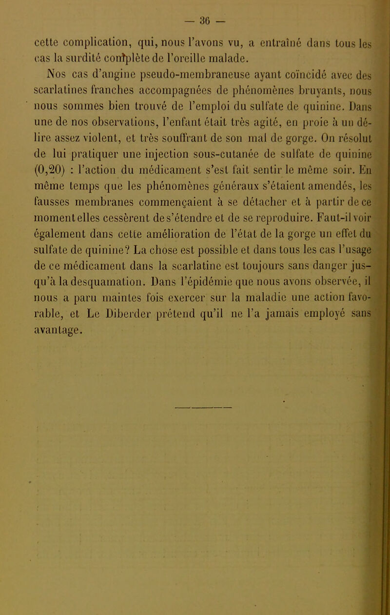 cette complication, qui, nous l'avons vu, a entraîné dans tous les cas la surdité conîplètede l'oreille malade. Nos cas d'angine pseudo-membraneuse ayant coïncidé avec des scarlatines franches accompagnées de phénomènes bruyants, nous nous sommes bien trouvé de l'emploi du sulfate de quinine. Dans une de nos observations, l'enfant était très agité, en proie à un dé- lire assez violent, et très souffrant de son mal de gorge. On résolut de lui pratiquer une injection sous-cutanée de sulfate de quinine (0,20) : l'action du médicament s'est fait sentir le même soir. En même temps que les phénomènes généraux s'étaient amendés, les fausses membranes commençaient à se détacher et à partir de ce moment elles cessèrent de s'étendre et de se reproduire. Faut-il voir également dans cette amélioration de l'état de la gorge un effet du sulfate de quinine? La chose est possible et dans tous les cas l'usage de ce médicament dans la scarlatine est toujours sans danger jus- qu'à la desquamation. Dans l'épidémie que nous avons observée, il nous a paru maintes fois exercer sur la maladie une action favo- rable, et Le Diberder prétend qu'il ne l'a jamais employé sans avantage.