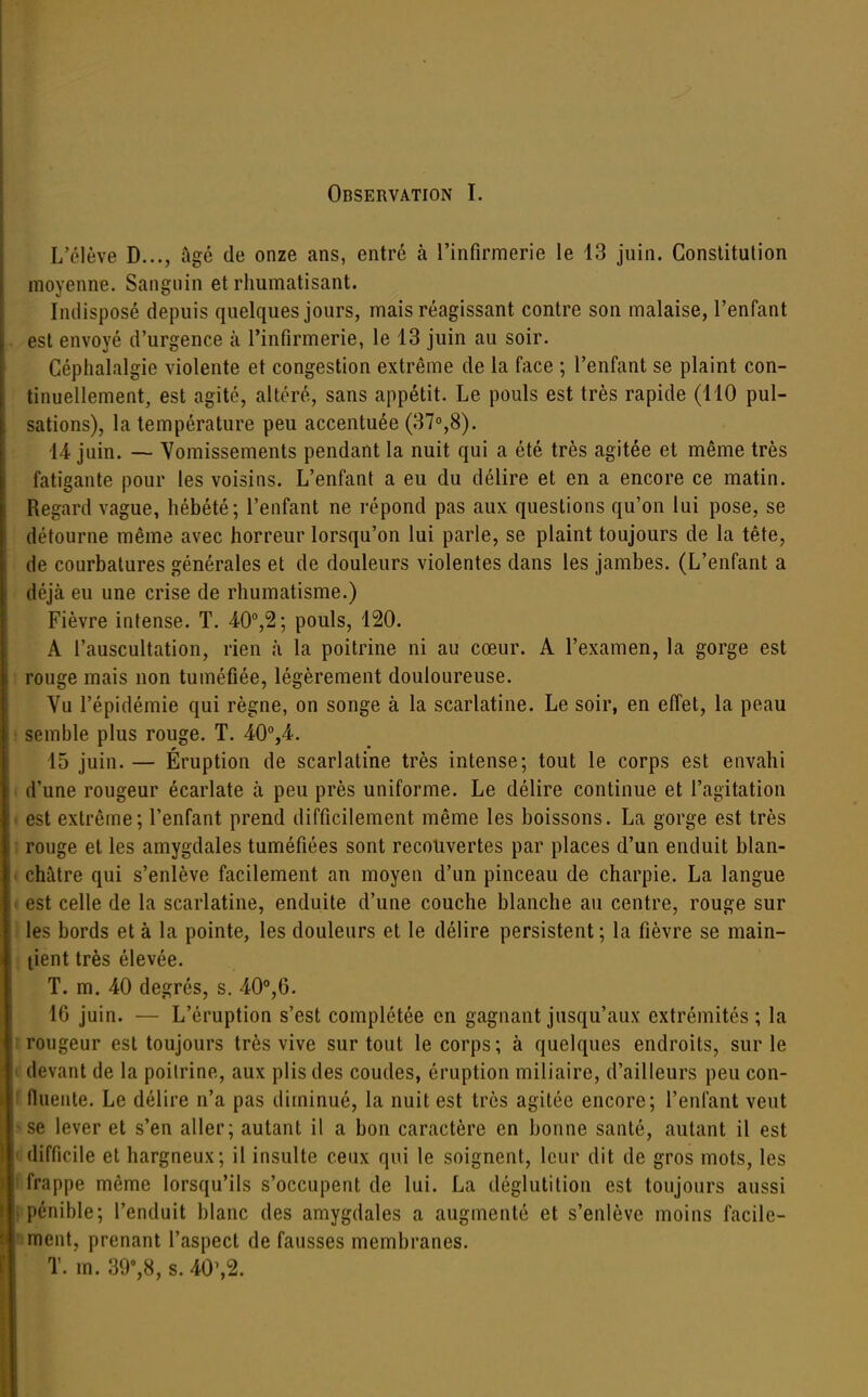 Observation I. L'élève D..., âgé de onze ans, entré à l'infirmerie le 13 juin. Conslitulion moyenne. Sanguin et rhumatisant. Indisposé depuis quelques jours, mais réagissant contre son malaise, l'enfant est envoyé d'urgence à l'infirmerie, le 13 juin au soir. Céphalalgie violente et congestion extrême de la face ; l'enfant se plaint con- tinuellement, est agité, altéré, sans appétit. Le pouls est très rapide (110 pul- sations), la température peu accentuée (37°,8). 14 juin. — Vomissements pendant la nuit qui a été très agitée et même très fatigante pour les voisins. L'enfant a eu du délire et en a encore ce matin. Regard vague, hébété; l'enfant ne répond pas aux questions qu'on lui pose, se détourne même avec horreur lorsqu'on lui parle, se plaint toujours de la tête, de courbatures générales et de douleurs violentes dans les jambes. (L'enfant a déjà eu une crise de rhumatisme.) Fièvre intense. T. A0°,^; pouls, 120. A l'auscultation, rien à la poitrine ni au cœur. A l'examen, la gorge est rouge mais non tuméfiée, légèrement douloureuse. Vu l'épidémie qui règne, on songe à la scarlatine. Le soir, en efl'et, la peau : semble plus rouge. T. 40%4. 15 juin. — Éruption de scarlatine très intense; tout le corps est envahi . d'une rougeur écarlate à peu près uniforme. Le délire continue et l'agitation * est extrême; l'enfant prend difficilement même les boissons. La gorge est très j rouge et les amygdales tuméfiées sont recouvertes par places d'un enduit blan- < châtre qui s'enlève facilement an moyen d'un pinceau de charpie. La langue » est celle de la scarlatine, enduite d'une couche blanche au centre, rouge sur i les bords et à la pointe, les douleurs et le délire persistent ; la fièvre se main- tient très élevée. T. m. 40 degrés, s. 40°,6. IG juin. — L'éruption s'est complétée en gagnant jusqu'aux extrémités ; la I rougeur est toujours très vive surtout le corps; à quelques endroits, sur le «1 devant de la poitrine, aux plis des coudes, éruption miliaire, d'ailleurs peu con- Ifluente. Le délire n'a pas diminué, la nuit est très agitée encore; l'enfant veut s se lever et s'en aller; autant il a bon caractère en bonne santé, autant il est il difficile et hargneux; il insulte ceux qui le soignent, leur dit de gros mots, les 'frappe même lorsqu'ils s'occupent de lui. La déglutition est toujours aussi jiénible; l'enduit blanc des amygdales a augmenté et s'enlève moins facile- ment, prenant l'aspect de fausses membranes. T. m. 39',8, s. 40\2.