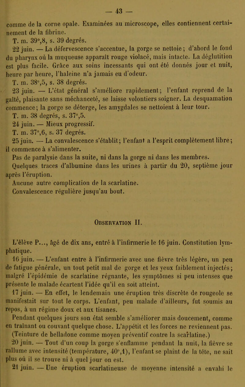 comme de la corne opale. Examinées au microscope, elles contiennent certai- nement de la fibrine. T. m. 39°,8, s. 39 degrés. 22 juin. — La défervescence s'accentue, la gorge se nettoie ; d'abord le fond du pharynx où la muqueuse apparaît rouge violacé, mais intacte. La déglutition est plus facile. Grâce aux soins incessants qui ont été donnés jour et nuit, heure par heure, l'haleine n'a jamais eu d'odeur. T. m. 38%5, s. 38 degrés. 23 juin. — L'état général s'améliore rapidement; l'enfant reprend de la gaîté, plaisante sans méchanceté, se laisse volontiers soigner. La desquamation commence; la gorge se déterge, les amygdales se nettoient à leur tour. T. m. 38 degrés, s. 37°,5. 24 juin. — Mieux progressif. T. m. 37°,6, s. 37 degrés. 25 juin. — La convalescence s'établit; l'enfant a l'esprit complètement libre; il commence à s'alimenter. Pas de paralysie dans la suite, ni dans la gorge ni dans les membres. Quelques traces d'albumine dans les urines à partir du 20, septième jour après l'éruption. Aucune autre complication de la scarlatine. Convalescence régulière jusqu'au bout. Observation IL L'élève P..., âgé de dix ans, entré à l'infirmerie le 46 juin. Constitution lym- phatique. 16 juin. —L'enfant entre à l'infirmerie avec une fièvre très légère, un peu de fatigue générale, un tout petit mal de gorge et les yeux faiblement injectés; malgré l'épidémie de scarlatine régnante, les symptômes si peu intenses que présente le malade écartent l'idée qu'il en soit atteint. 17 juin. — En effet, le lendemain une éruption très discrète de rougeole se manifestait sur tout le corps. L'enfant, peu malade d'ailleurs, fut soumis au repos, à un régime doux et aux tisanes. Pendant quelques jours son état semble s'améliorer mais doucement, comme en traînant ou couvant quelque chose. L'appétit et les forces ne reviennent pas. (Teinture de belladone comme moyen préventif contre la scarlatine.) 20 juin, — Tout d'un coup la gorge s'enflamme pendant la nuit, la fièvre se rallume avec intensité (température, 40,1), l'enfant se plaint de la tête, ne sait plus où il se trouve ni à quel jour on est. 21 juin. — Une éruption scarlalineuse de moyenne intensité a envahi le