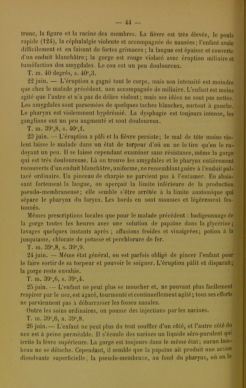 tronc, la figure et la racine des membres. La fièvre est très élevée, le pouls rapide (124), la céphalalgie violente et accompagnée de nausées; l'enfant avale difficilement et en faisant de fortes grimaces ; la langue est épaisse et couverte d'un enduit blanchâtre; la gorge est rouge violacé avec éruption miliaireet tuméfaction des amygdales. Le cou est un peu douloureux. T. m. 40 degrés, s. 40°,3. 22 juin. — L'éruption a gagné tout le corps, mais son intensité est moindre que chez le malade précédent, non accompagnée de miliaire. L'enfant est moins agité que l'autre et n'a pas de délire violent; mais ses idées ne sont pas nettes. Les amygdales sont parsemées de quelques taches blanches, surtout à gauche. Le pharynx est violemment hypéréniié. La dysphagie est toujours intense, les ganglions ont un peu augmenté et sont douloureux. f. m. 39»,8, s. 40%\. 23 juin. — L'éruption a pâli et la fièvre persiste; le mal de tête moins vio- lent laisse le malade dans un état de torpeur d'où on ne le tire qu'en le ru- doyant un peu. Tl se laisse cependant examiner sans résistance, même la gorge qui est très douloureuse. Là on trouve les amygdales et le pharynx entièrement recouverts d'un enduit blanchâtre, uniforme, ne ressemblant guère à l'enduit pul- tacé ordinaire. Un pinceau de charpie ne parvient pas à l'entamer. En abais- sant fortement la langue, on aperçoit la limite inférieure de la production pseudo-membraneuse; elle semble s'être arrêtée à la limite anatoinique qui sépare le pharynx du larynx. Les bords en sont mousses et légèrement fes- tonnés. Mêmes prescriptions locales que pour le malade précédent : badigeonnage de la gorge toutes les heures avec une solution de papaïne dans la glycérine; lavages quelques instants après ; affusions froides et vinaigrées; potion à la jusquiame, chlorate de potasse et perchlorure de fer. T. m. 39%8, s. 39%9. 24 juin. — Même état général, on est parfois obligé de pincer l'enfant pour le faire sortir de sa torpeur et pouvoir le soigner. L'éruption pâlit et disparaît; la gorge reste envahie. T. m. 39%6, s. 39°,4. 25 juin. — L'enfant ne peut plus se moucher et, ne pouvant plus facilement respirer par le nez, est agacé, tourmenté et continuellement agité ; tous ses efforts ne parviennent pas à débarrasser les fosses nasales. Outre les soins ordinaires, on pousse des injections parles narines. T. m. 39'',6, s. 390,8. 26 juin. — L'enfant ne peut plus du tout souffler d'un côté, et l'autre côté du nez est à peine perméable. 11 s'écoule des narines un liquide séro-purulent qui irrite la lèvre supérieure. La gorge est toujours dans le même état; aucun lam- beau ne se détache. Cependant, il semble que la papaïne ait produit une aclion dissolvante superficielle:^ la pseudo-membraiîc, au fond du pharynx, où on le