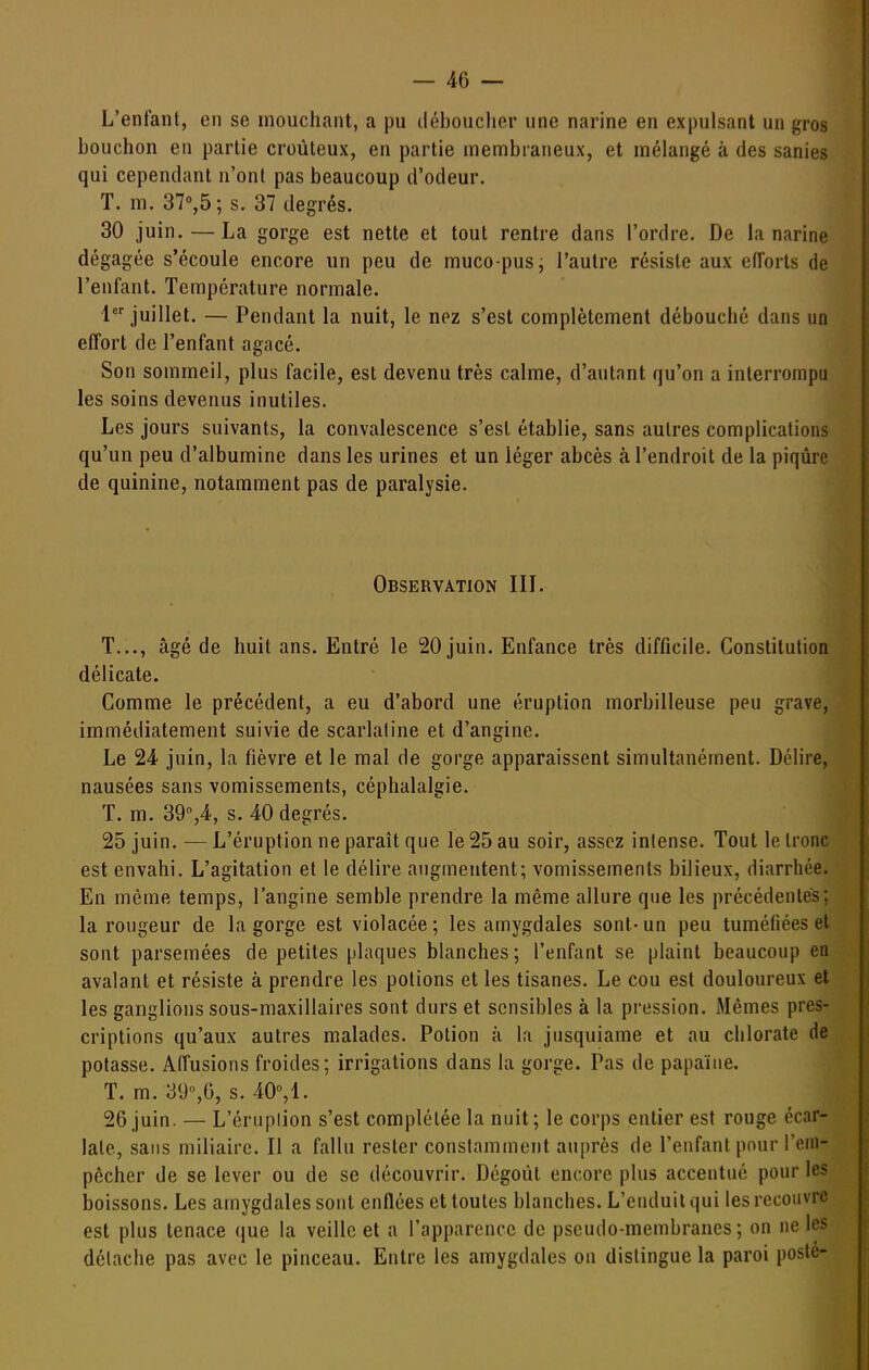 L'enfant, en se mouchant, a pu tlébouclier une narine en expulsant un gros bouchon en partie croùteux, en partie membraneux, et mélangé à des sanies qui cependant n'ont pas beaucoup d'odeur. T. m. 37°,5; s. 37 degrés. 30 juin. — La gorge est nette et tout rentre dans l'ordre. De la narine dégagée s'écoule encore un peu de muco-pusj l'autre résiste aux eiïorts de l'enfant. Température normale. l^ juillet. — Pendant la nuit, le nez s'est complètement débouché dans un effort de l'enfant agacé. Son sommeil, plus facile, est devenu très calme, d'autant qu'on a interrompu les soins devenus inutiles. Les jours suivants, la convalescence s'est établie, sans autres complications qu'un peu d'albumine dans les urines et un léger abcès à l'endroit de la piqûre de quinine, notamment pas de paralysie. Observation IIL T..., âgé de huit ans. Entré le 20 juin. Enfance très difficile. Constitution délicate. Comme le précédent, a eu d'abord une éruption morbilleuse peu grave, immédiatement suivie de scarlatine et d'angine. Le 24 juin, la fièvre et le mal de gorge apparaissent simultanément. Délire, nausées sans vomissements, céphalalgie. T. m. 39'',4, s. 40 degrés. 25 juin. — L'éruption ne paraît que le 25 au soir, assez intense. Tout le tronc est envahi. L'agitation et le délire augmentent; vomissements bilieux, diarrhée. En même temps, l'angine semble prendre la même allure que les précédentes; la rougeur de la gorge est violacée; les amygdales sont-un peu tuméfiées et sont parsemées de petites plaques blanches ; l'enfant se plaint beaucoup en avalant et résiste à prendre les potions et les tisanes. Le cou est douloureux et les ganglions sous-maxillaires sont durs et sensibles à la pression. Mêmes pres- criptions qu'aux autres malades. Potion à la jusquiame et au chlorate de potasse. Alfusions froides; irrigations dans la gorge. Pas de papaïne. T. m. yy^G, s. 40,!. 26 juin. — L'érupiion s'est complétée la nuit; le corps entier est rouge écar- late, sans miliairc. Il a fallu rester constamment auprès de l'enfant pour l'em- pêcher de se lever ou de se découvrir. Dégoût encore plus accentué pour les boissons. Les amygdales sont enflées et toutes blanches. L'enduit qui les recouvre est plus tenace que la veille et a l'apparence de pseudo-membranes; on ne les détache pas avec le pinceau. Entre les amygdales on dislingue la paroi poste-