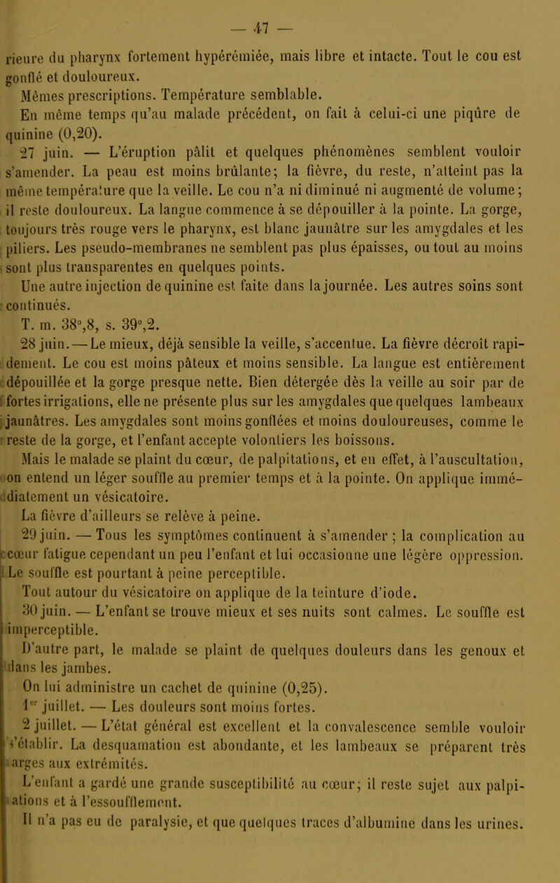 rieure du pharynx fortement hypérémiée, mais libre et intacte. Tout le cou est gonflé et douloureux. Mêmes prescriptions. Température semblable. En même temps qu'au malade précédent, on fait à celui-ci une piqûre de quinine (0,20). -27 juin. — L'éruption pâlit et quelques phénomènes semblent vouloir s'amender. La peau est moins brûlante; la fièvre, du reste, n'atteint pas la même tempéra!ure que la veille. Le cou n'a ni diminué ni augmenté de volume; il reste douloureux. La langue commence à se dépouiller à la pointe. La gorge, toujours très rouge vers le pharynx, est blanc jaunâtre sur les amygdales et les piliers. Les pseudo-membranes ne semblent pas plus épaisses, ou tout au moins >sont plus transparentes en quelques points. Une autre injection de quinine est faite dans la journée. Les autres soins sont continués. T. m. 38%8, s. 39°,2. 28 juin. — Le mieux, déjà sensible la veille, s'accentue. La fièvre décroît rapi- dement. Le cou est moins pâteux et moins sensible. La langue est entièrement dépouillée et la gorge presque nette. Bien détergée dès la veille au soir par de 1 fortes irrigations, elle ne présente plus sur les amygdales que quelques lambeaux ) jaunâtres. Les amygdales sont moins gonflées et moins douloureuses, comme le : reste de la gorge, et l'enfant accepte volontiers les boissons. Mais le malade se plaint du cœur, de palpitations, et en effet, à l'auscultation, oon entend un léger souffle au premiei* temps et à la pointe. On applique immé- odialementun vésicatoire. La fièvre d'ailleurs se relève à peine. 20 juin. —Tous les symptômes continuent à s'amender ; la complication au ccœur fatigue cependant un peu l'enfant et lui occasionne une légère oppression. ILe souffle est pourtant à peine perceptible. Tout autour du vésicatoire on applique de la teinture d'iode. 30 juin. — L'enfant se trouve mieux et ses nuits sont calmes. Le souffle est imperceptible. D'autre part, le malade se plaint de quelques douleurs dans les genoux et fdans les jambes. On lui administre un cachet de quinine (0,25). l*^ juillet. — Les douleurs sont moins fortes. 2 juillet. — L'état général est excellent et la convalescence semble vouloir ^'établir. La desquamation est abondante, et les lambeaux se préparent très aarges aux extrémités. L'enfant a gardé une grande susceptibilité au cœur; il reste sujet aux palpi- ulions et à l'essoufflement. Il n'a pas eu de paralysie, et que quelques traces d'albumine dans les urines.