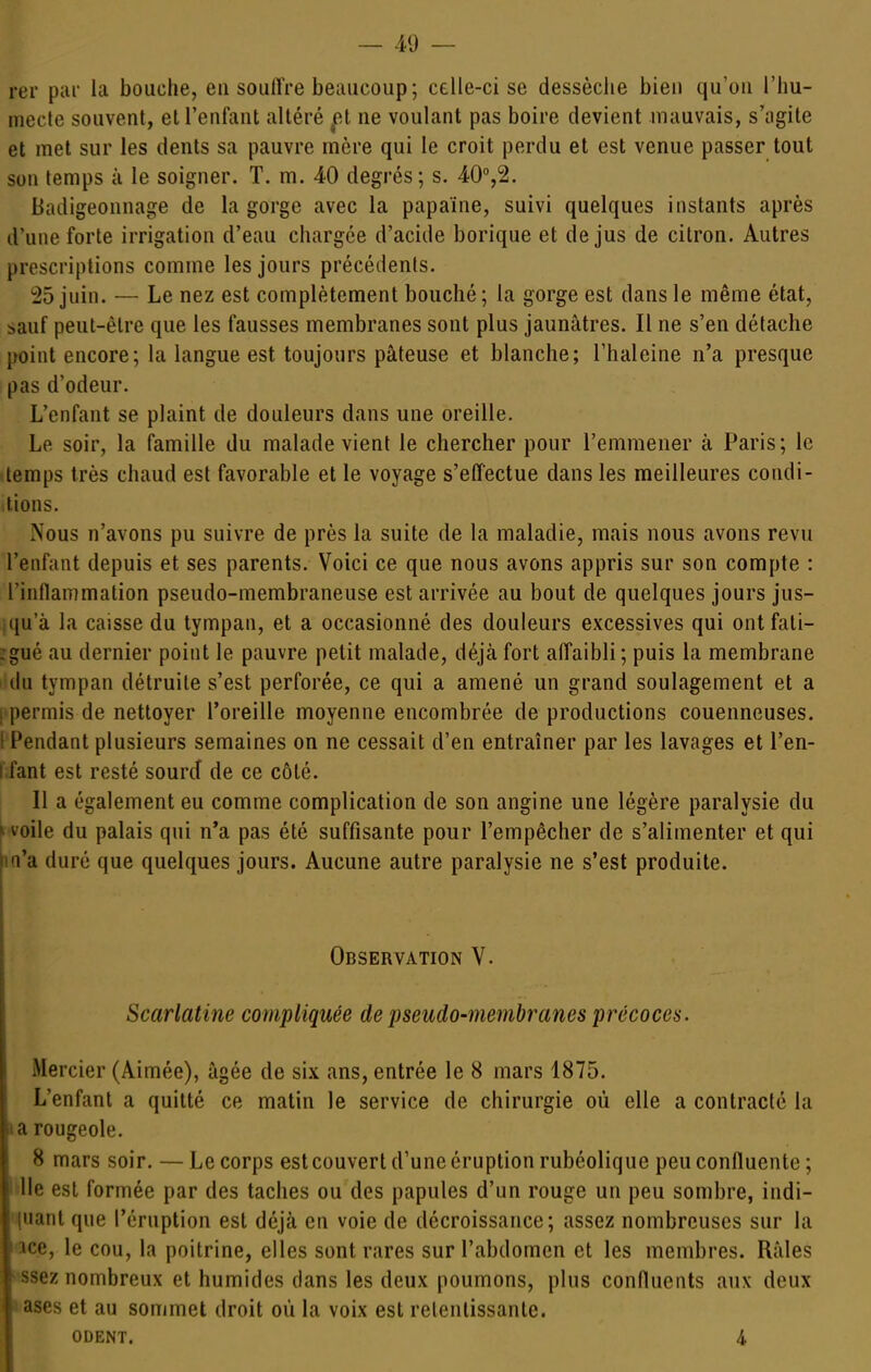 rer piii' la bouche, eu soulïre beaucoup; celle-ci se dessèclie bien qu'où l'hu- mecte souvent, el l'eufaut altéré ^et ne voulant pas boire devient mauvais, s'agite et met sur les dents sa pauvre mère qui le croit perdu et est venue passer tout son temps à le soigner. T. m. 40 degrés; s. 40%2. Badigeonnage de la gorge avec la papaïne, suivi quelques instants après d'une forte irrigation d'eau chargée d'acide borique et de jus de citron. Autres prescriptions comme les jours précédents. 25 juin. — Le nez est complètement bouché; la gorge est dans le même état, sauf peut-être que les fausses membranes sont plus jaunâtres. Il ne s'en détache point encore; la langue est toujours pâteuse et blanche; l'haleine n'a presque pas d'odeur. L'enfant se plaint de douleurs dans une oreille. Le soir, la famille du malade vient le chercher pour l'emmener à Paris; le temps très chaud est favorable et le voyage s'effectue dans les meilleures condi- tions. Nous n'avons pu suivre de près la suite de la maladie, mais nous avons revu l'enfant depuis et ses parents. Voici ce que nous avons appris sur son compte : l'inflammation pseudo-membraneuse est arrivée au bout de quelques jours jus- ;qu'à la caisse du tympan, et a occasionné des douleurs excessives qui ont fali- :gué au dernier point le pauvre petit malade, déjà fort alfaibli; puis la membrane du tympan détruite s'est perforée, ce qui a amené un grand soulagement et a ! permis de nettoyer l'oreille moyenne encombrée de productions couenneuses. 1 Pendant plusieurs semaines on ne cessait d'en entraîner par les lavages et l'en- t fant est resté sourd de ce côté. Il a également eu comme complication de son angine une légère paralysie du l voile du palais qui n'a pas été suffisante pour l'empêcher de s'alimenter et qui m'a duré que quelques jours. Aucune autre paralysie ne s'est produite. Observation V. Scarlatine compliquée de pseudo-membranes précoces. Mercier (Aimée), âgée de six ans, entrée le 8 mars 1875. L'enfant a quitté ce matin le service de chirurgie où elle a contracté la lia rougeole. 8 mars soir. — Le corps estcouvert d'une éruption rubéolique peuconfluente ; lie est formée par des taches ou des papules d'un rouge un peu sombre, indi- (uant que l'éruption est déjà en voie de décroissance; assez nombreuses sur la îce, le cou, la poitrine, elles sont rares sur l'abdomen et les membres. Râles ssez nombreux et humides dans les deux poumons, plus confluents aux deux ases et au sommet droit où la voix est retentissante. ODENT. 4