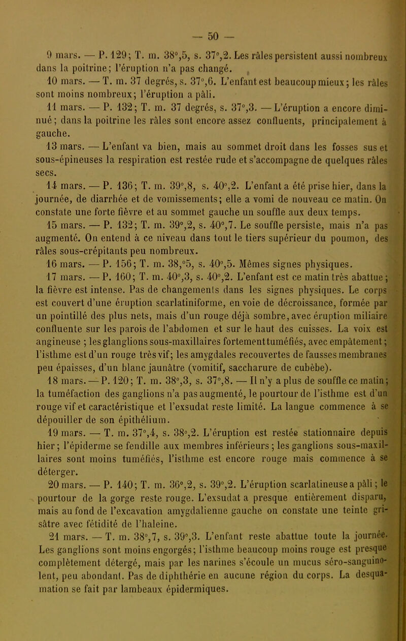 9 mars. — P. 129; T. m. 38%5, s. ST^S.Les râles persistent aussi nombreux dans la poitrine; l'éruption n'a pas changé. 10 mars. —T. m. 37 degrés, s. L'enfant est beaucoup mieux; les râles sont moins nombreux; l'éruption a pâli. 11 mars. — P. 132 ; T. m. 37 degrés, s. 37'',3. — L'éruption a encore dimi- nué; dans la poitrine les râles sont encore assez confluents, principalement à gauche. 13 mars. — L'enfant va bien, mais au sommet droit dans les fosses sus et sous-épineuses la respiration est restée rude et s'accompagne de quelques râles secs. 14 mars. — P. 136; T. m. 39%8, s. 40°,2. L'enfant a été prise hier, dans la journée, de diarrhée et de vomissements; elle a vomi de nouveau ce malin. On constate une forte fièvre et au sommet gauche un souffle aux deux temps. 15 mars. — P. 132; T. m. 39%2, s. 40'',7. Le souffle persisle, mais n'a pas augmenté. On entend à ce niveau dans tout le tiers supérieur du poumon, des râles sous-crépitants peu nombreux. 16 mars. —P. 156; T. m. 38,°5, s. 40'',5. Mêmes signes physiques. 17 mars. —P. 160; T. m. 40°,3, s. 40%2. L'enfant est ce matin très abattue; la fièvre est intense. Pas de changements dans les signes physiques. Le corps est couvert d'une éruption scarlatiniforme, en voie de décroissance, formée par un pointillé des plus nets, mais d'un rouge déjà sombre, avec éruption miliaire confluenle sur les parois de l'abdomen et sur le haut des cuisses. La voix est angineuse ; les glanglions sous-maxillaires fortement tuméfiés, avec empâtement; l'isthme est d'un rouge très vif; les amygdales recouvertes de fausses membranes peu épaisses, d'un blanc jaunâtre (vomitif, saccharure de cubèbe). 18 mars. —P. 120; T. m. 38%3, s. 37°,8. — Il n'y a plus de souffle ce malin; la tuméfaction des ganglions n'a pas augmenté, le pourtour de l'isthme est d'un rouge vif et caractéristique et l'exsudat reste limité. La langue commence à se dépouiller de son épithélium. 19 mars. — T. m. 37°,4, s. 38'',2. L'éruption est restée stationnaire depuis hier; l'épiderme se fendille aux membres inférieurs ; les ganglions sous-maxil- laires sont moins tuméfiés, l'isthme est encore rouge mais commence à se déterger. 20 mars. — P. 140; T. m. 36%2, s. 39'',2. L'éruption scarlatineusea pâli ; le pourtour de la gorge reste rouge. L'exsudat a presque entièrement disparu, mais au fond de l'excavation amygdalienne gauche on constate une teinte gri- sâtre avec fétidité de l'haleine. 21 mars. — T. m. 38°,7, s. 39',3. L'enfant reste abattue toute la journée. Les ganglions sont moins engorgés; l'isthme beaucoup moins rouge est presque complètement détergé, mais par les narines s'écoule un mucus séro-sanguino- lent, peu abondanl. Pas de diphthérie en aucune région du corps. La desqua- mation se fait par lambeaux épidermiques.