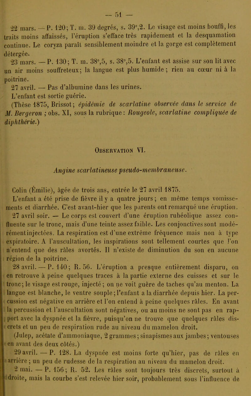 -22 mars. — P. 120; T. m. 39 degrés, s. 39%2. Lo visage est moins bouffi, les traits moins affaissés, l'éruption s'efface très rapidement et la desquamation continue. Le coryza paraît sensiblement moindre et la gorge est complètement détergée. 23 mars. — P. 130; T. m. 38'',5, s. 38'',5. L'enfant est assise sur son lit avec un air moins souffreteux; la langue est plus humide; rien au cœur ni à la poitrine. 27 avril. — Pas d'albumine dans les urines. L'enfant est sortie guérie. (Thèse 1875, Brissot; épidémie de scarlatine observée dans le service de M. Bergeron ; obs. XI, sous la rubrique : Rougeole, scarlatine compliquée de diphthérie.) Observation VL Angine scarlatineuse pseudo-membraneuse. Colin (Emilie), âgée de trois ans, entrée le 27 avril 1875. L'enfant a été prise de fièvre il y a quatre jours; en même temps vomisse- ments et diarrhée. C'est avant-hier que les parents ont remarqué une éruption. 27 avril soir. — Le corps est couvert d'une éruption rubéolique assez con- fluerite sur le tronc, mais d'une teinte assez faible. Les conjonctives sont modé- rémentinjectées. La respiration est d'une extrême fréquence mais non à type expiratoire. A l'auscultation, les inspirations sont tellement courtes que l'on n'entend que des râles avortés. Il n'existe de diminution du son en aucune ; région de la poitrine. 28 avril. — P. 140; R. 56. L'éruption a presque entièrement disparu, on en retrouve à peine quelques traces à la partie externe des cuisses et sur le tronc; le visage estrouge, injecté; on ne voit guère de taches qu'au menton. La langue est blanche, le ventre souple ; l'enfant a la diarrhée depuis hier. La per- cussion est négative en arrière et l'on entend à peine quelques râles. En avant ! la percussion et l'auscultation sont négatives, ou au moins ne sont pas en rap- I port avec la dyspnée et la fièvre, puisqu'on ne trouve que quelques râles dis- f crets et un peu de respiration rude au niveau du mamelon droit. (Julep, acétate d'ammoniaque, 2 grammes; sinapismesaux jambes; ventouses f en avant des deux côtés.) 29 avril. —P. 128. La dyspnée est moins forte qu'hier, pas de râles en Iarrière ; un peu de rudesse de la respiration au niveau du mamelon droit. 2 mai. —P. 156; H. 52. Les raies sont toujours très discrets, surtout à idroite, mais la courbe s'est relevée hier soir, probablement sous rinHuence de