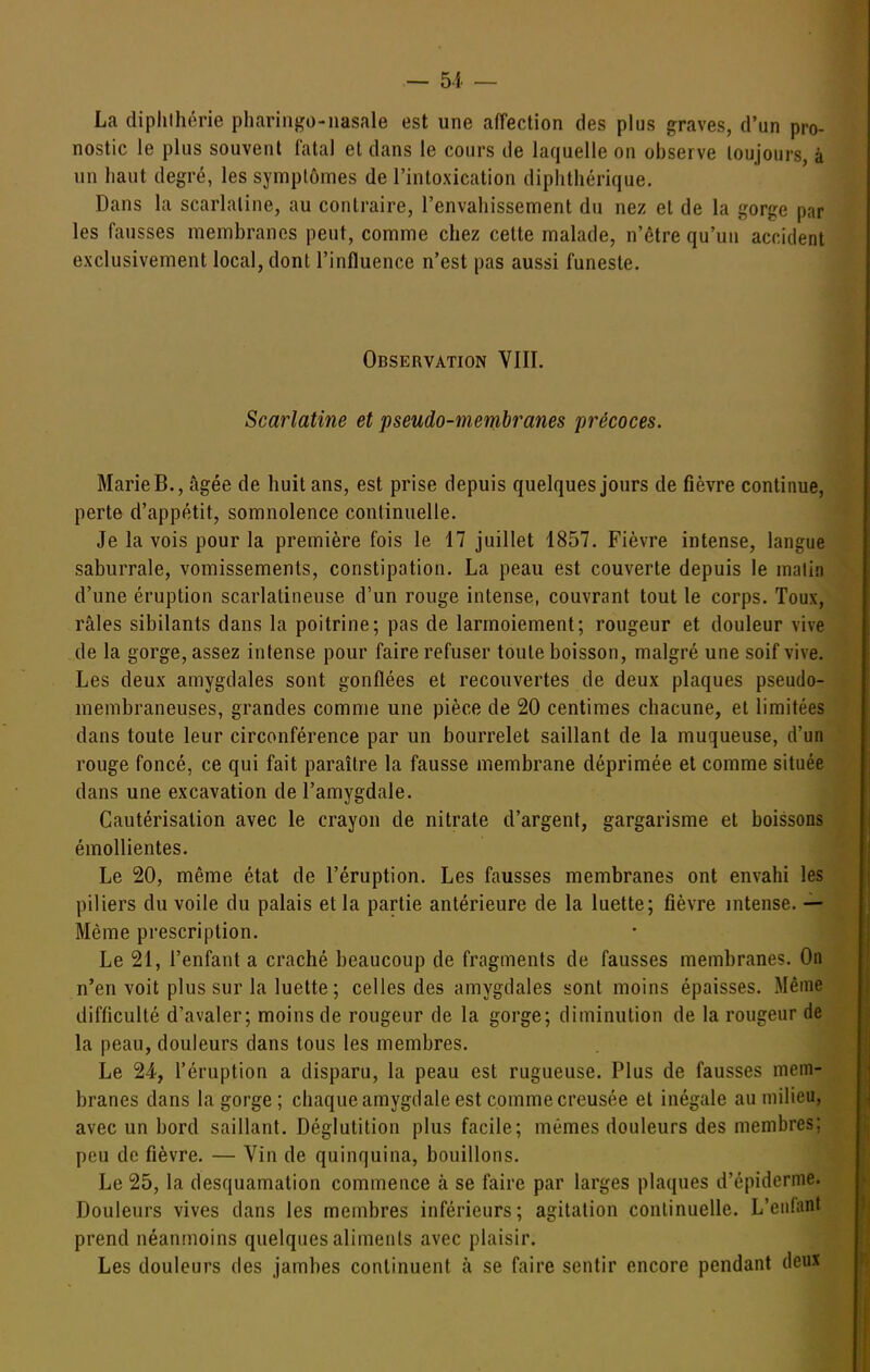 La dipliihérie pharingo-nasale est une affection des plus graves, d'un pro- nostic le plus souvent fatal et dans le cours de laquelle on observe toujours, à un haut degré, les symptômes de l'intoxication diphthérique. Dans la scarlatine, au contraire, l'envahissement du nez et de la gorge par les fausses membranes peut, comme chez cette malade, n'être qu'un accident exclusivement local, dont l'influence n'est pas aussi funeste. Observation VIII. Scarlatine et pseudo-membranes précoces. Marie B., âgée de huit ans, est prise depuis quelques jours de fièvre continue, perte d'appétit, somnolence continuelle. Je la vois pour la première fois le 17 juillet 1857. Fièvre intense, langue saburrale, vomissements, constipation. La peau est couverte depuis le matin d'une éruption scarlatineuse d'un rouge intense, couvrant tout le corps. Toux, râles sibilants dans la poitrine; pas de larmoiement; rougeur et douleur vive de la gorge, assez intense pour faire refuser toute boisson, malgré une soif vive. Les deux amygdales sont gonflées et recouvertes de deux plaques pseudo- membraneuses, grandes comme une pièce de 20 centimes chacune, et limitées dans toute leur circonférence par un bourrelet saillant de la muqueuse, d'un rouge foncé, ce qui fait paraître la fausse membrane déprimée et comme située dans une excavation de l'amygdale. Cautérisation avec le crayon de nitrate d'argent, gargarisme et boissons émollientes. Le 20, même état de l'éruption. Les fausses membranes ont envahi les piliers du voile du palais et la partie antérieure de la luette; fièvre intense. — Même prescription. Le 21, l'enfant a craché beaucoup de fragments de fausses membranes. On n'en voit plus sur la luette ; celles des amygdales sont moins épaisses. Même difficulté d'avaler; moins de rougeur de la gorge; diminution de la rougeur de la peau, douleurs dans tous les membres. Le 24, l'éruption a disparu, la peau est rugueuse. Plus de fausses mem- branes dans la gorge; chaque amygdale est comme creusée et inégale au milieu, avec un bord saillant. Déglutition plus facile; mêmes douleurs des membres: peu de fièvre. — Vin de quinquina, bouillons. Le 25, la desquamation commence à se faire par larges plaques d'épidcrme. Douleurs vives dans les membres inférieurs; agitation continuelle. L'enlant prend néanmoins quelques aliments avec plaisir. Les douleurs des jambes continuent à se faire sentir encore pendant deux