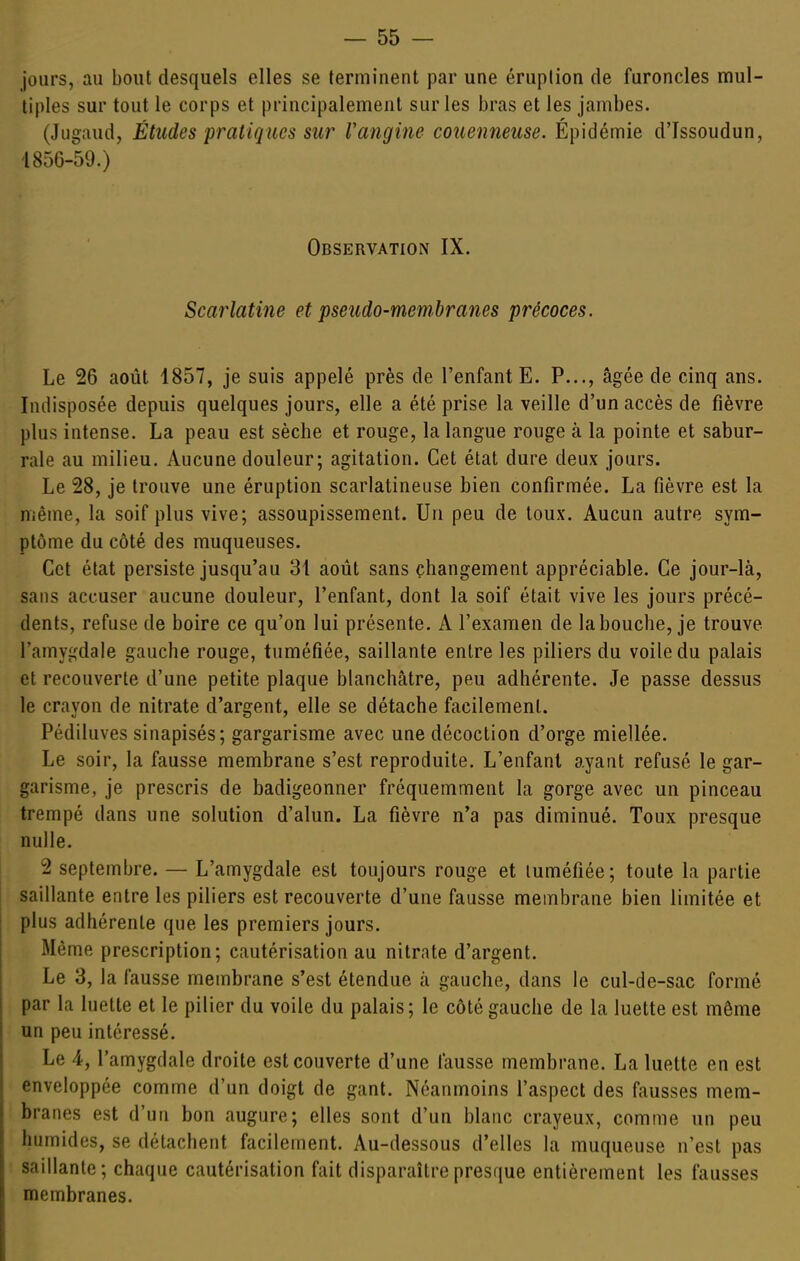 jours, au bout desquels elles se terminent par une éruption de furoncles mul- tiples sur tout le corps et principalement sur les bras et les jambes. (Jugaud, Études pratiques sur Vangine couenneuse. Épidémie d'Issoudun, ■1856-59.) Observation IX. Scarlatine et pseudo-membranes précoces. Le 26 août 1857, je suis appelé près de l'enfant E. P..., âgée de cinq ans. Indisposée depuis quelques jours, elle a été prise la veille d'un accès de fièvre plus intense. La peau est sèche et rouge, la langue rouge à la pointe et sabur- rale au milieu. Aucune douleur; agitation. Cet état dure deux jours. Le 28, je trouve une éruption scarlatineuse bien confirmée. La fièvre est la même, la soif plus vive; assoupissement. Un peu de toux. Aucun autre sym- ptôme du côté des muqueuses. Cet état persiste jusqu'au 31 août sans changement appréciable. Ce jour-là, sans accuser aucune douleur, l'enfant, dont la soif était vive les jours précé- dents, refuse de boire ce qu'on lui présente. A l'examen de la bouche, je trouve l'amygdale gauche rouge, tuméfiée, saillante entre les piliers du voile du palais et recouverte d'une petite plaque blanchâtre, peu adhérente. Je passe dessus le crayon de nitrate d'argent, elle se détache facilement. Pédiluves sinapisés; gargarisme avec une décoction d'orge miellée. Le soir, la fausse membrane s'est reproduite. L'enfant ayant refusé le gar- garisme, je prescris de badigeonner fréquemment la gorge avec un pinceau trempé dans une solution d'alun. La fièvre n'a pas diminué. Toux presque nulle. 2 septembre. — L'amygdale est toujours rouge et tuméfiée; toute la partie saillante entre les piliers est recouverte d'une fausse membrane bien limitée et plus adhérente que les premiers jours. Même prescription; cautérisation au nitrate d'argent. Le 3, la fausse membrane s'est étendue à gauche, dans le cul-de-sac formé par la luette et le pilier du voile du palais; le côté gauche de la luette est même un peu intéressé. Le 4, l'amygdale droite est couverte d'une fausse membrane. La luette en est enveloppée comme d'un doigt de gant. Néanmoins l'aspect des fausses mem- branes est d'un bon augure; elles sont d'un blanc crayeux, comme un peu humides, se détachent facilement. Au-dessous d'elles la muqueuse n'est pas saillante; chaque cautérisation fait disparaître presque entièrement les fausses membranes.