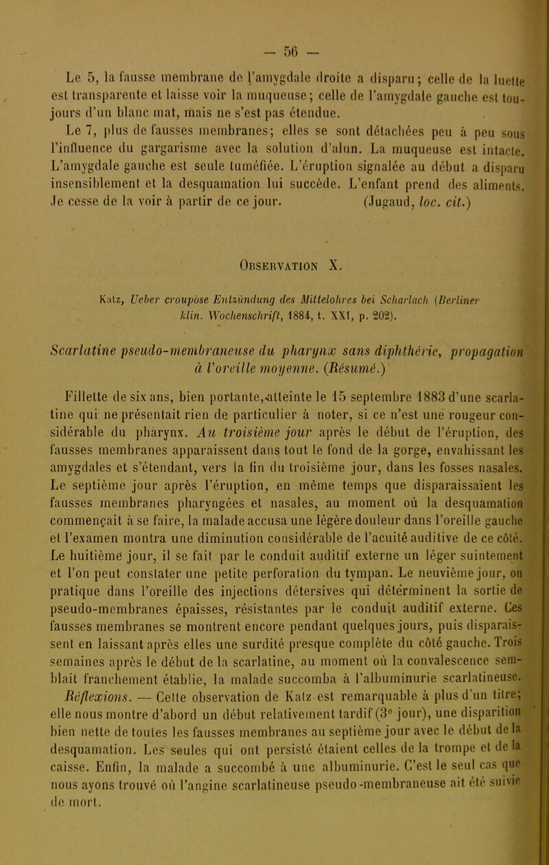 Le 5, la fausse membrane do l'amygdale droite a disparu; celle de la luette est transparente et laisse voir la muqueuse; celle de l'amygdale gauche est tou- jours d'un blanc mat, mais ne s'est pas étendue. Le 1, plus de fausses membranes; elles se sont détachées peu à peu sous l'influence du gargarisme avec la solution d'alun. La muqueuse est intacte. L'amygdale gauche est seule tuméfiée. L'éruption signalée au début a disparu insensiblement et la desquamation lui succède. L'enfant prend des aliments. Je cesse de la voir à partir de ce jour. (Jugaud, loc. cit.) Observation X. K;\tz, Ueber croupôse Enlzûndung des Miltelohres bei Scharlacli [Berlmer klin. Wochenschrift, 1884, t. XXI, p. 202), Scarlatine pseiido-membraneiise du pharynx sans diphthérie, propagation à Voreille moyenne. (Résumé.) Fillette de six ans, bien portante,■atteinte le 15 septembre 1883 d'une scarla- tine qui ne présentait rien de particulier à noter, si ce n'est une rougeur con- sidérable du pharynx. Au troisième jour après le début de l'éruption, des fausses membranes apparaissent dans tout le fond de la gorge, envahissant les amygdales et s'étendant, vers la fin du troisième jour, dans les fosses nasales. Le septième jour après l'éruption, en même temps que disparaissaient les fausses membranes pharyngées et nasales, au moment où la desquamation commençait à se faire, la malade accusa une légère douleur dans l'oreille gauche el l'examen montra une diminution considérable de l'acuité auditive de ce côté. Le huitième jour, il se fait par le conduit auditif externe un léger suintement et l'on peut constater une petite perforation du tympan. Le neuvième jour, on pratique dans l'oreille des injections détersives qui déterminent la sortie de pseudo-membranes épaisses, résistantes par le conduit auditif externe. Ces fausses membranes se montrent encore pendant quelques jours, puis disparais- sent en laissant après elles une surdité presque complète du côté gauche. Trois semaines après le début de la scarlatine, au moment où la convalescence sem- blait franchement établie, la malade succomba à l'albuminurie scarlatineusc. Réflexions. — Celte observation de Kalz est remarquable à plus d'un titre; elle nous montre d'abord un début relativement tardif (3° jour), une disparition bien nette de toutes les fausses membranes au septième jour avec le début de la desquamation. Les seules qui ont persisté étaient celles de la trompe el de la caisse. Enfin, la malade a succombé à une albuminurie. C'est le seul cas que nous ayons trouvé où l'angine scarlatineuse pseudo-membraneuse ait été suivie de mort.