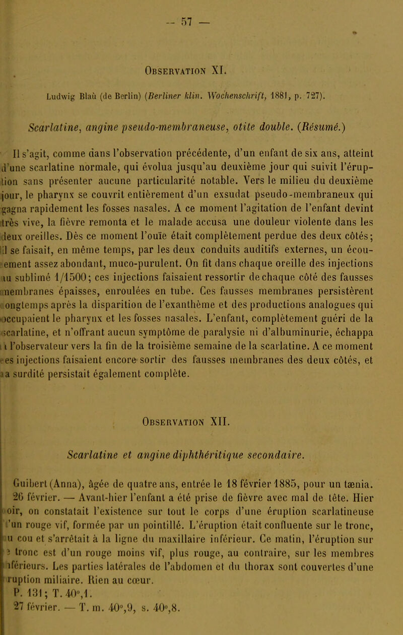 Observation XI. Ludwig Blaù (de Berlin) (Berliner klin. Woclienschrift, 1881, p. 727). Scarlatine, angine pseudo-membraneuse, otite double. (Résumé.) Il s'agit, comme dans l'observation précédente, d'un enfant de six ans, atteint d'une scarlatine normale, qui évolua jusqu'au deuxième jour qui suivit l'érup- tion sans présenter aucune particularité notable. Vers le milieu du deuxième jour, le pharynx se couvrit entièrement d'un exsudât pseudo-membraneux qui gagna rapidement les fosses nasales. A ce moment l'agitation de l'enfant devint îlrès vive, la fièvre remonta et le malade accusa une douleur violente dans les deux oreilles. Dès ce moment l'ouïe était complètement perdue des deux côtés; lil se faisait, en même temps, par les deux conduits auditifs externes, un écou- ement assez abondant, muco-purulent. On fit dans chaque oreille des injections lu sublimé 1/1500; ces injections faisaient ressortir dechaque côté des fausses ruembranes épaisses, enroulées en tube. Ces fausses membranes persistèrent ■ onglemps après la disparition de l'exanthème et des productions analogues qui loccupaient le pharynx et les fosses nasales. L'enfant, complètement guéri de la îcarlaline, et n'offrant aucun symptôme de paralysie ni d'albuminurie, échappa I l l'observateur vers la fin de la troisième semaine de la scarlatine. A ce moment ees injections faisaient encore sortir des fausses membranes des deux côtés, et ia surdité persistait également complète. Observation XII. Scarlatine et angine diphthéritique secondaire. Guibert(Anna), âgée de quatre ans, entrée le 18 février 1885, pour un taenia. 26 février. — Avant-hier l'enfant a été prise de fièvre avec mal de tête. Hier l'oir, on constatait l'existence sur tout le corps d'une éruplion scarlatineuse l'un rouge vif, formée par un pointillé. L'éruption était confluente sur le tronc, iu cou et s'arrêtait à la ligne du maxillaire inférieur. Ce matin, l'éruption sur 3 tronc est d'un rouge moins vif, plus rouge, au contraire, sur les membres I iférieurs. Les parties latérales de l'abdomen et du thorax sont couvertes d'une ruption miliaire. Rien au cœur. P. 131; T.40,l. 27 février. — T. m. 40,9, s. /i-O^H.