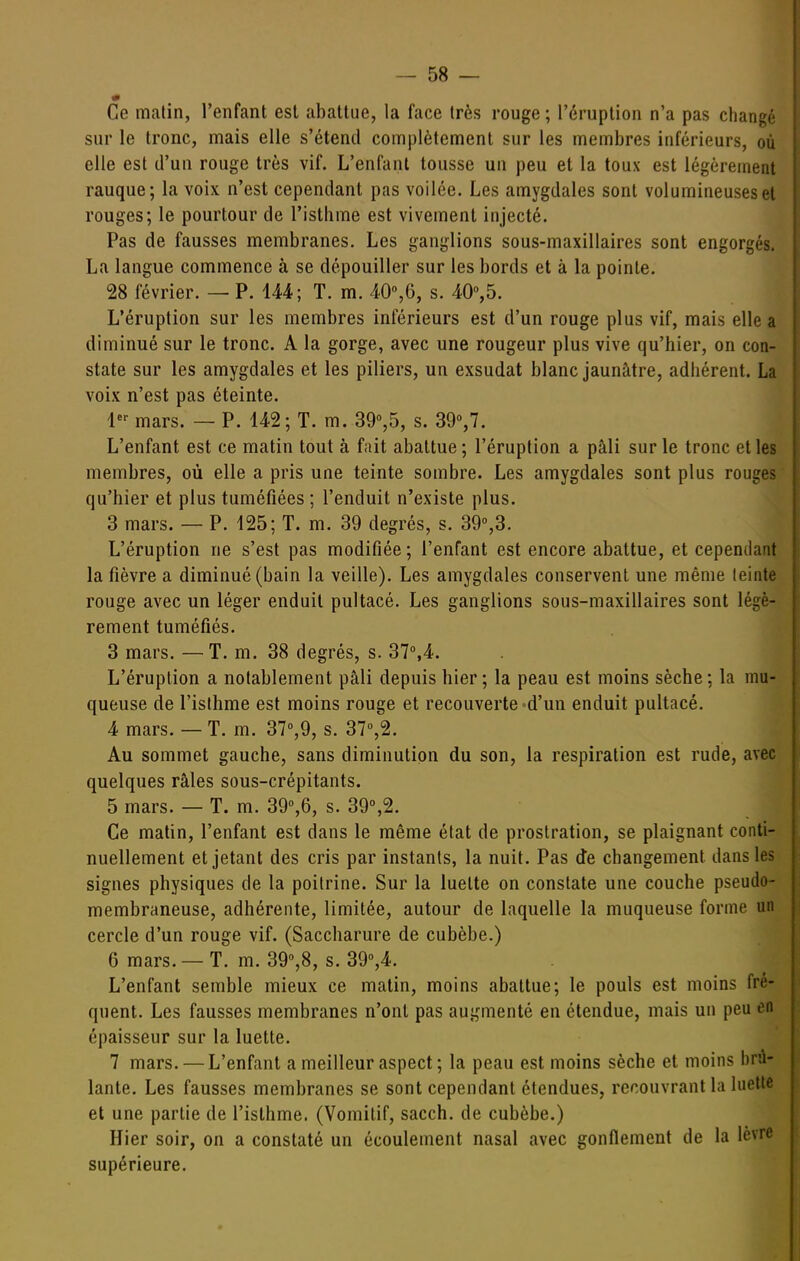 Ce matin, l'enfant est abattue, la face très rouge ; l'éruption n'a pas changé sur le tronc, mais elle s'étend complètement sur les membres inférieurs, où elle est d'un rouge très vif. L'enfant tousse un peu et la toux est légèrement rauque; la voix n'est cependant pas voilée. Les amygdales sont volumineuses et rouges; le pourtour de l'isthme est vivement injecté. Pas de fausses membranes. Les ganglions sous-maxillaires sont engorgés. La langue commence à se dépouiller sur les bords et à la pointe. 28 février. — P. 144; T. m. 40%6, s. AO^b. L'éruption sur les membres inférieurs est d'un rouge plus vif, mais elle a diminué sur le tronc. A la gorge, avec une rougeur plus vive qu'hier, on con- state sur les amygdales et les piliers, un exsudât blanc jaunâtre, adhérent. La voix n'est pas éteinte. 1*^ mars. — P. 142; T. m. 39°,5, s. SO,?. L'enfant est ce matin tout à fait abattue ; l'éruption a pâli sur le tronc et les membres, où elle a pris une teinte sombre. Les amygdales sont plus rouges qu'hier et plus tuméfiées ; l'enduit n'existe plus. 3 mars. — P. 125; T. m. 39 degrés, s. 39%3. L'éruption ne s'est pas modifiée ; l'enfant est encore abattue, et cependant la fièvre a diminué (bain la veille). Les amygdales conservent une même teinte rouge avec un léger enduit pultacé. Les ganglions sous-maxillaires sont légè- rement tuméfiés. 3 mars. — T. m. 38 degrés, s. 37°,4. L'éruption a notablement pâli depuis hier ; la peau est moins sèche ; la mu- queuse de l'isthme est moins rouge et recouverte «d'un enduit pultacé. 4 mars. — T. m. 37°,9, s. 37°,2. Au sommet gauche, sans diminution du son, la respiration est rude, avec quelques râles sous-crépitants. 5 mars. — T. m. 39%6, s. 39°,2. Ce matin, l'enfant est dans le même état de prostration, se plaignant conti- nuellement et jetant des cris par instants, la nuit. Pas de changement dans les signes physiques de la poitrine. Sur la luette on constate une couche pseudo- membraneuse, adhérente, limitée, autour de laquelle la muqueuse forme un cercle d'un rouge vif. (Saccharure de cubèbe.) 6 mars. — T. m. 390,8, s. 39°,4. L'enfant semble mieux ce matin, moins abattue; le pouls est moins fré- quent. Les fausses membranes n'ont pas augmenté en étendue, mais un peu en épaisseur sur la luette. 7 mars. — L'enfant a meilleur aspect ; la peau est moins sèche et moins brû- lante. Les fausses membranes se sont cependant étendues, recouvrant la luette et une partie de l'isthme. (Vomitif, sacch. de cubèbe.) Hier soir, on a constaté un écoulement nasal avec gonflement de la lèvre supérieure.