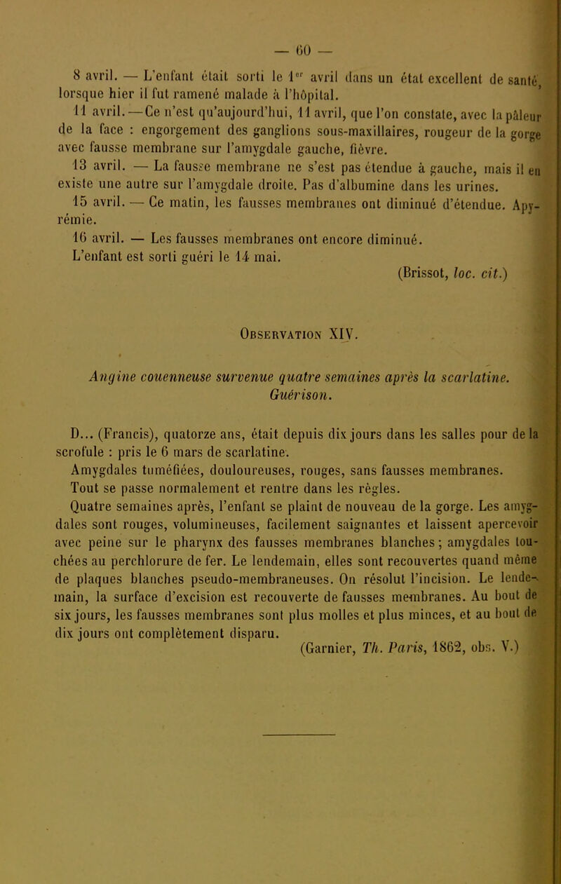 — 00 — 8 avril. — L'enfant était sorti le 1 avril dans un état excellent de santé lorsque hier il fut ramené malade à l'hôpital. ' 11 avril. —Ce n'est qu'aujourd'hui, 11 avril, que l'on constate, avec la pâleur de la face : engorgement des ganglions sous-maxillaires, rougeur de la gorge avec fausse membrane sur l'amygdale gauche, fièvre. 13 avril. — La fausse membrane ne s'est pas étendue à gauche, mais il en existe une autre sur l'amygdale droite. Pas d'albumine dans les urines. 15 avril. — Ce matin, les fausses membranes ont diminué d'étendue. Apy- rémie. 16 avril. — Les fausses membranes ont encore diminué. L'enfant est sorti guéri le 14 mai. (Brissot, loc. cit.) Observation XI^^ Angine couenneuse survenue quatre semaines après la scarlatine. Guérison. D... (Francis), quatorze ans, était depuis dix jours dans les salles pour de la scrofule : pris le 6 mars de scarlatine. Amygdales tuméfiées, douloureuses, rouges, sans fausses membranes. Tout se passe normalement et rentre dans les règles. Quatre semaines après, l'enfant se plaint de nouveau de la gorge. Les amyg- dales sont rouges, volumineuses, facilement saignantes et laissent apercevoir avec peine sur le pharynx des fausses membranes blanches ; amygdales tou- chées au perchlorure de fer. Le lendemain, elles sont recouvertes quand même de plaques blanches pseudo-membraneuses. On résolut l'incision. Le lendc-v main, la surface d'excision est recouverte de fausses membranes. Au bout de six jours, les fausses membranes sont plus molles et plus minces, et au bout de dix jours ont complètement disparu. (Garnier, Th. Paris, 1862, obn. V.)