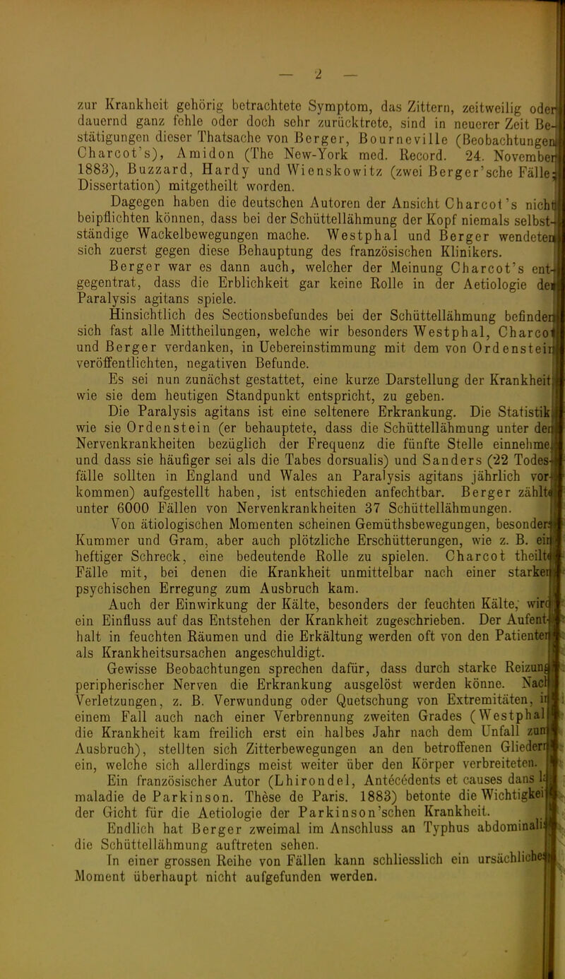 zur Krankheit gehörig betrachtete Symptom, das Zittern, zeitweilig ode dauernd ganz fehle oder doch sehr zurücktrete, sind in neuerer Zeit Be stätigungen dieser Thatsache von Berger, Bourneville (Beobachtunge Charcot's), Amidon (The New-York med. Record. 24. Novembe 1883), ßuzzard, Hardy und Wienskowitz (zwei ßerger'sehe Fälle Dissertation) mitgetheilt worden. Dagegen haben die deutschen Autoren der Ansicht Charcot's nich beipflichten können, dass bei der Schüttellähmung der Kopf niemals selbst ständige Wackelbewegungen mache. Westphal und Berger wendete sich zuerst gegen diese Behauptung des französischen Klinikers. Berg er war es dann auch, welcher der Meinung Charcot's en'' gegentrat, dass die Erblichkeit gar keine Rolle in der Aetiologie de Paralysis agitans spiele. Hinsichtlich des Sectionsbefundes bei der Schüttellähmung befinde' sich fast alle Mittheilungen, welche wir besonders Westphal, Charco und Berger verdanken, in Uebereinstimmung mit dem von Ordenstei veröffentlichten, negativen Befunde, Es sei nun zunächst gestattet, eine kurze Darstellung der Krankheit wie sie dem heutigen Standpunkt entspricht, zu geben. Die Paralysis agitans ist eine seltenere Erkrankung. Die Statistik wie sie Orden st ein (er behauptete, dass die Schüttellähmung unter de Nervenkrankheiten bezüglich der Frequenz die fünfte Stelle einnehme und dass sie häufiger sei als die Tabes dorsualis) und Sanders (22 Todes fälle sollten in England und Wales an Paralysis agitans jährlich vor kommen) aufgestellt haben, ist entschieden anfechtbar. Berger zähl unter 6000 Fällen von Nervenkrankheiten 37 Schüttellähmungen. Von ätiologischen Momenten scheinen Gemüthsbewegungen, besonde Kummer und Gram, aber auch plötzliche Erschütterungen, wie z. B. ei heftiger Schreck, eine bedeutende Rolle zu spielen. Charcot theil Fälle mit, bei denen die Krankheit unmittelbar nach einer starke psychischen Erregung zum Ausbruch kam. Auch der Einwirkung der Kälte, besonders der feuchten Kälte; wir ein Einfluss auf das Entstehen der Krankheit zugeschrieben. Der Aufent halt in feuchten Räumen und die Erkältung werden oft von den Patiente als Krankheitsursachen angeschuldigt. Gewisse Beobachtungen sprechen dafür, dass durch starke Reizun peripherischer Nerven die Erkrankung ausgelöst werden könne. Nac Verletzungen, z, B. Verwundung oder Quetschung von Extremitäten, i einem Fall auch nach einer Verbrennung zweiten Grades (Westphal die Krankheit kam freilich erst ein halbes Jahr nach dem Unfall zarr Ausbruch), stellten sich Zitterbewegungen an den betroffenen Gliederr ein, welche sich allerdings meist weiter über den Körper verbreiteten. Ein französischer Autor (Lhirondel, Antecedents et causes dans h maladie de Parkinson. These de Paris, 1883) betonte die Wichtigkei der Gicht für die Aetiologie der Parkinson'schen Krankheit. Endlich hat Berger zweimal im Anschluss an Typhus abdorainali die Schüttellähmung auftreten sehen. In einer grossen Reihe von Fällen kann schliesslich ein ursächlich Moment überhaupt nicht aufgefunden werden.