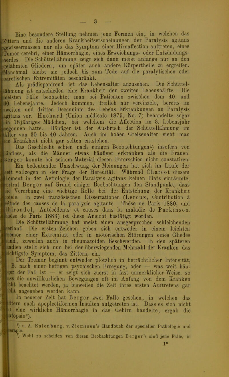 Zittern und die anderen Krankheitserscheinungen der Paralysis agitans ^gewissermassen nur als das Symptom einer Hirnaffection auftreten, eines , Tumor cerebri, einer Hämorrhagie, eines Erweichungs- oder Entzündungs- (Herdes. Die Schüttellähmung zeigt sich dann meist anfangs nur an den relähmten Gliedern, um später auch andere Körpertheile zu ergreifen. i\Ianchmal bleibt sie jedoch bis zum Tode auf die paralytischen oder häretischen Extremitäten beschränkt. Als prädisponirend ist das Lebensalter anzusehen. Die Schüttel- ;ähmung ist entschieden eine Krankheit der zweiten Lebenshälfte. Die neisten Fälle beobachtet man bei Patienten zwischen dem 40. und )0. Lebensjahre. Jedoch kommen, freilich nur vereinzelt, bereits im weiten und dritten Decennium des Lebens Erkrankungen au Paralysis :.gitans vor. Huchard (Union medicale 1875, No. 7) behandelte sogar in ISjähriges Mädchen, bei welchem die Affection im 3. Lebensjahr ^■egonnen hatte. Häufiger ist der Ausbruch der Schüttellähmung im ulter von 30 bis 40 Jahren. Auch im hohen Greisenalter sieht man ;ie Krankheit nicht gar selten entstehen. Das Geschlecht schien nach einigen Beobachtungen!-) insofern von iinflüss, als die Männer etwas häufiger erkranken als die Frauen, fierger konnte bei seinem Material diesen Unterschied nicht constatiren. , Ein bedeutender Umschwung der Meinungen hat sich im Laufe der |. eit vollzogen in der Frage der Heredität. Während Charcot diesem loment in der Aetiologie der Paralysis agitans keinen Platz einräumte, ertrat ßerger auf Grund einiger Beobachtungen den Standpunkt, dass äe Vererbung eine wichtige Rolle bei der Entstehung der Krankheit piele. In zwei französischen Dissertationen (Leroux, Contribution ä i§tude des causes de la paralysie agitante. These de Paris 1880, und bhirondel, Antecedents et causes dans la maladie de Parkinson, hese de Paris 1883) ist diese Ansicht bestätigt worden. Die Schüttellähmung hat meist einen ausgesprochen schleichenden :3rlauf. Die ersten Zeichen geben sich entweder in einem leichten ■ffemor einer Extremität oder in motorischen Störungen eines Gliedes and, zuweilen auch in rheumatoiden Beschwerden. In den späteren adien stellt sich nun bei der überwiegenden Mehrzahl der Kranken das ächtigste Symptom, das Zittern, ein. Der Tremor beginnt entweder plötzlich in beträchtlicher Intensität, B. nach einer heftigen psychischen Erregung, oder — was weit hän- fner der Fall ist — er zeigt sich zuerst in fast unmerklicher Weise, so -SS die unwillkürlichen Bewegungen oft im Anfang von dem Kranken bht beachtet werden, ja bisweilen die Zeit ihres ersten Auftretens gar bht angegeben werden kann. In neuerer Zeit hat Berger zwei Fälle gesehen, in welchen das tern nach apoplectiformen Insulten aufgetreten ist. Dass es sich nicht 1 eine wirkliche Hämorrhagie in das Gehirn handelte, ergab die utopsie^). *) u. A. Eulenburg, v. Ziemssen's Handbuch der speciellen Pathologie und Brapie. ') Wohl zu scheiden von diesen Beobachtungen Berger's sind jene Fälle, in 1*