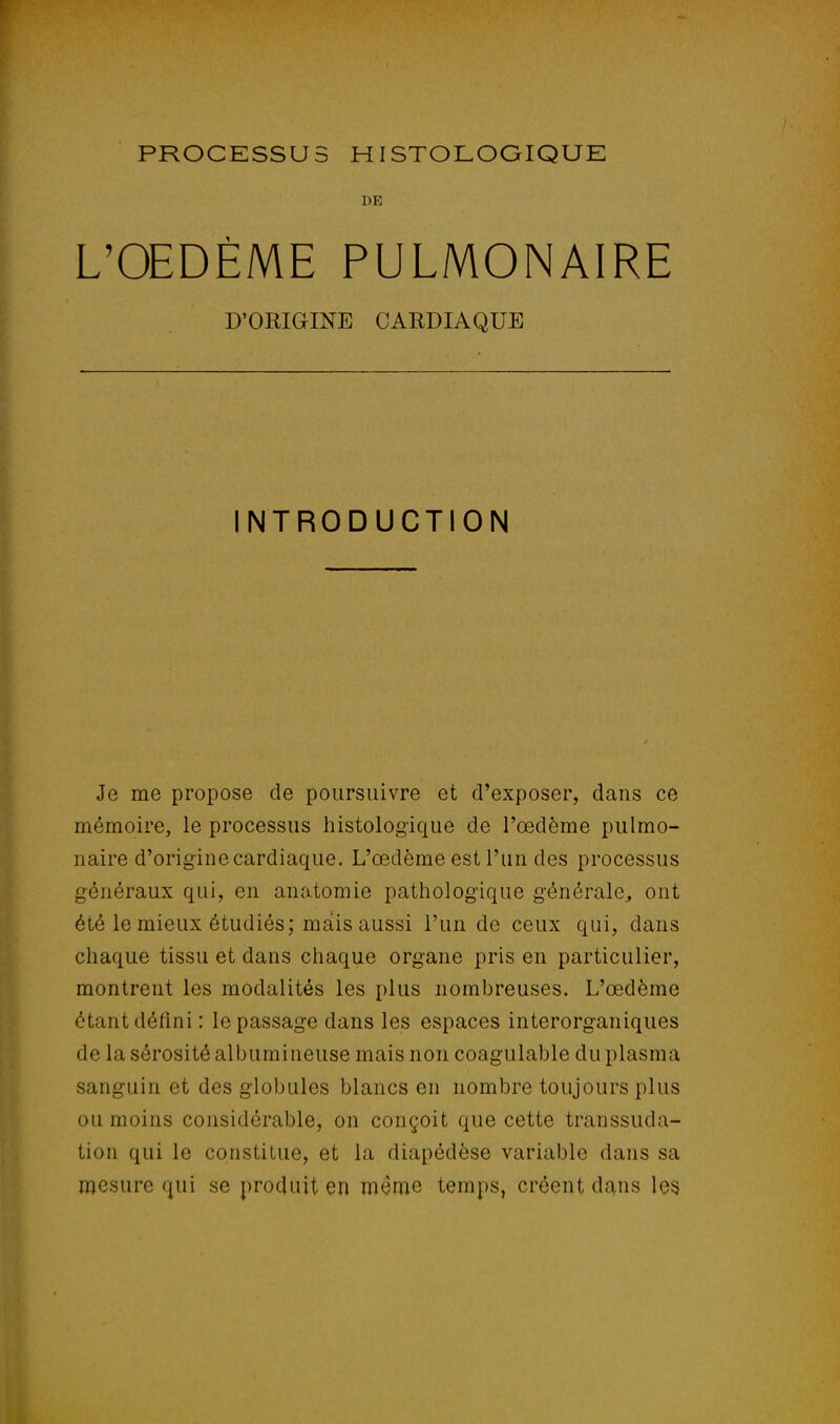 DE L'OEDÈME PULMONAIRE D'ORIGINE CARDIAQUE INTRODUCTION Je me propose de poursuivre et d'exposer, dans ce mémoire, le processus histologique de l'œdème pulmo- naire d'origine cardiaque. L'œdème est l'un des processus généraux qui, en anatomie pathologique générale., ont été le mieux étudiés; mais aussi l'un de ceux qui, dans chaque tissu et dans chaque organe pris en particulier, montrent les modalités les plus nombreuses. L'œdème étant défini : le passage dans les espaces interorganiques de la sérosité albumineuse mais non coagulable du plasma sanguin et des globules blancs en nombre toujours plus ou moins considérable, on conçoit que cette transsuda- tion qui le constitue, et la diapédèse variable dans sa mesure qui se produit en même temps, créent dans les