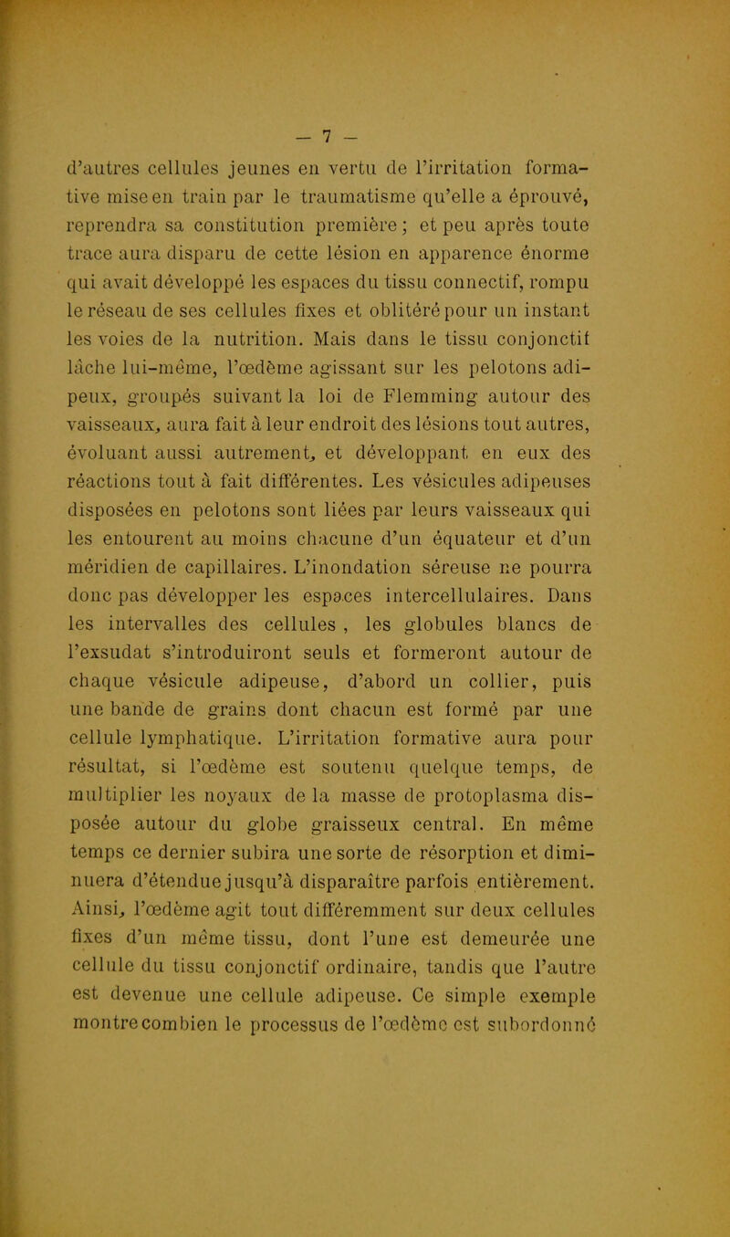 d'autres cellules jeunes en vertu de l'irritation forma- tive mise en train par le traumatisme qu'elle a éprouvé, reprendra sa constitution première ; et peu après toute trace aura disparu de cette lésion en apparence énorme qui avait développé les espaces du tissu connectif, rompu le réseau de ses cellules fixes et oblitéré pour un instant les voies de la nutrition. Mais dans le tissu conjonctif lâche lui-même, l'œdème agissant sur les pelotons adi- peux, groupés suivant la loi de Flemming autour des vaisseaux, aura fait à leur endroit des lésions tout autres, évoluant aussi autrement, et développant en eux des réactions tout à fait différentes. Les vésicules adipeuses disposées en pelotons sont liées par leurs vaisseaux qui les entourent au moins chacune d'un équateur et d'un méridien de capillaires. L'inondation séreuse ne pourra donc pas développer les espaces intercellulaires. Dans les intervalles des cellules , les globules blancs de Pexsudat s'introduiront seuls et formeront autour de chaque vésicule adipeuse, d'abord un collier, puis une bande de grains dont chacun est formé par une cellule lymphatique. L'irritation formative aura pour résultat, si l'œdème est soutenu quelque temps, de multiplier les noyaux delà masse de protoplasma dis- posée autour du globe graisseux central. En même temps ce dernier subira une sorte de résorption et dimi- nuera d'étendue jusqu'à disparaître parfois entièrement. Ainsi, l'œdème agit tout différemment sur deux cellules fixes d'un même tissu, dont l'une est demeurée une cellule du tissu conjonctif ordinaire, tandis que l'autre est devenue une cellule adipeuse. Ce simple exemple montre corn bien le processus de l'œdème est subordonné