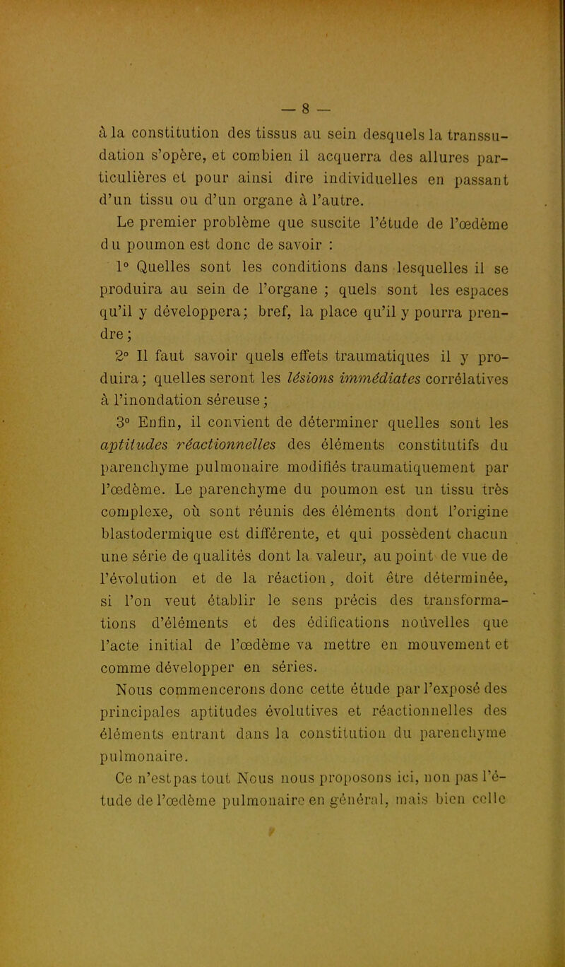 à la constitution des tissus au sein desquels la transsu- dation s'opère, et combien il acquerra des allures par- ticulières et pour ainsi dire individuelles en passant d'un tissu ou d'un organe à l'autre. Le premier problème que suscite l'étude de l'œdème d u poumon est donc de savoir : 1° Quelles sont les conditions dans lesquelles il se produira au sein de l'organe ; quels sont les espaces qu'il y développera; bref, la place qu'il y pourra pren- dre ; 2° Il faut savoir quels effets traumatiques il y pro- duira; quelles seront les lésions immédiates corrélatives à l'inondation séreuse ; 3° Enfin, il convient de déterminer quelles sont les aptitudes réactionnelles des éléments constitutifs du parenchyme pulmonaire modifiés traumatiquement par l'œdème. Le parenchyme du poumon est un tissu très complexe, où sont réunis des éléments dont l'origine blastodermique est différente, et qui possèdent chacun une série de qualités dont la valeur, au point de vue de l'évolution et de la réaction, doit être déterminée, si l'on veut établir le sens précis des transforma- tions d'éléments et des édifications nouvelles que l'acte initial de l'œdème va mettre en mouvement et comme développer en séries. Nous commencerons donc cette étude par l'exposé des principales aptitudes évolutives et réactionnelles des éléments entrant dans la constitution du parenchyme pulmonaire. Ce n'estpas tout Nous nous proposons ici, non pas l'é- tude de l'œdème pulmonaire en général, mais bien celle