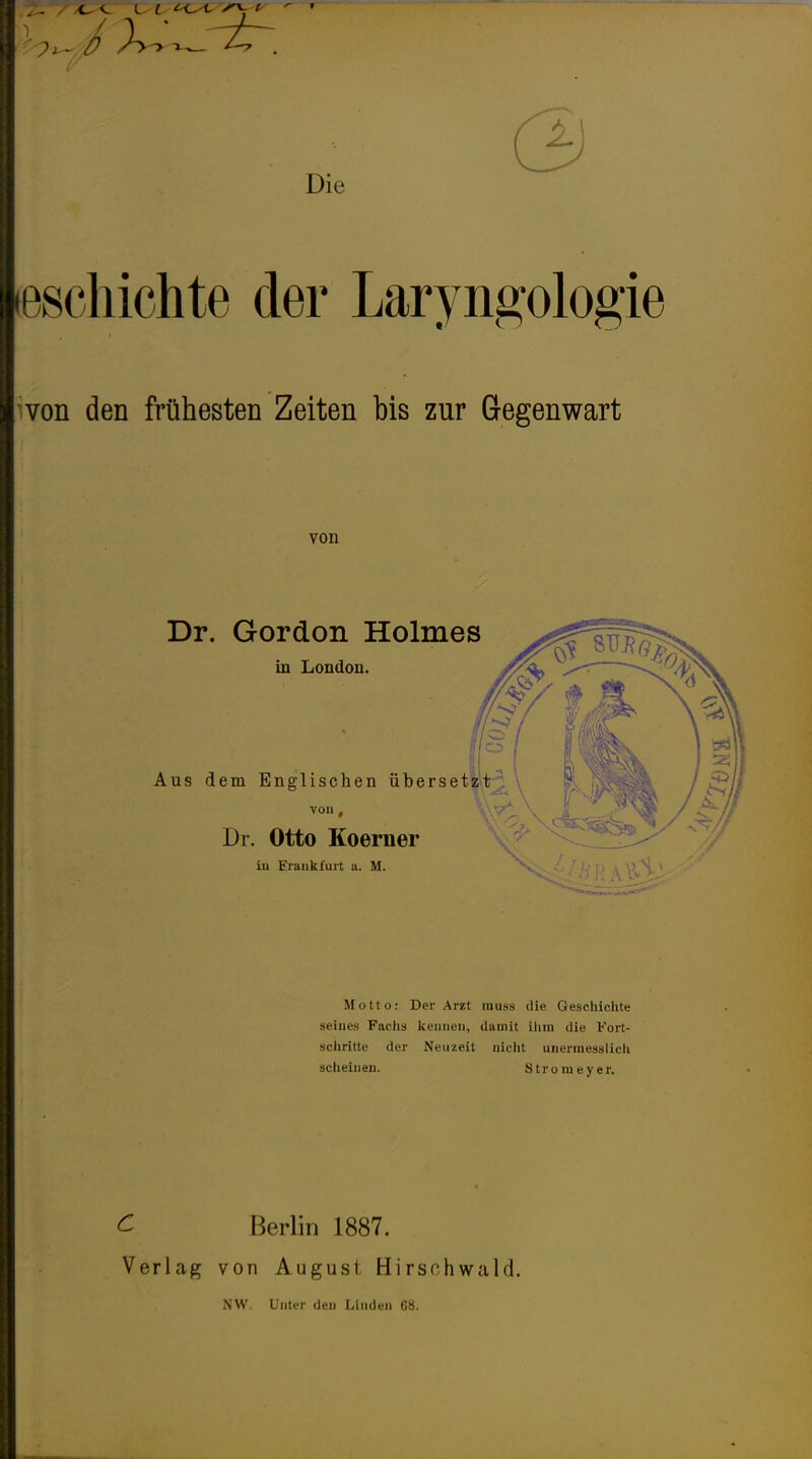 Die «schichte der Laryngologie von den frühesten Zeiten bis zur Gegenwart Motto: Der Arzt rauss die Geschichte seines F;u'!is kennen, damit ihm die Fort- schritte der Neuzeit nicht unermesslieh scheinen. Stronieyer. c Verlag Berlin 1887. von August Hirsf'hwald. NW. Unter den Linden 68.