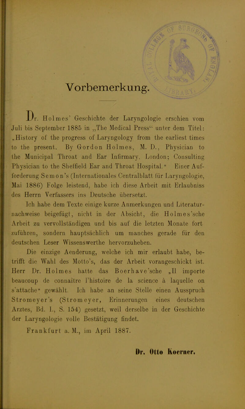 Vorbemerkung Dr. Holmes' Geschichte der Laryngologie erschien vom Juli bis September 1885 in „The Medical Press unter dem Titel: „History of the progress of Laryngology from the earliest times to the present. By Gordon Holmes, M. D., Physician to the Municipal Throat and Ear Infirmary, London; Consulting Physician to the Sheffield Ear and Throat Hospital. Einer Auf- forderung Semon's (Internationales Centralblatt für Laryngologie, Mai 1886) Folge leistend, habe ich diese Arbeit mit Erlaubniss des Herrn Verfassers ins Deutsche übersetzt. Ich habe dem Texte einige kurze Anmerkungen und Literatur- nachweise beigefügt, nicht in der Absicht, die Ho Im es'sehe Arbeit zu vervollständigen und bis auf die letzten Monate fort zuführen, sondern hauptsächlich um manches gerade für den deutschen Leser Wissenswerthe hervorzuheben. Die einzige Aenderung, welche ich mir erlaubt habe, be- trifft die Wahl des Motto's, das der Arbeit vorangeschickt ist. Herr Dr. Holmes hatte das Boerhave'sche „II importe beaueoup de connaitre l'histoire de la science ä laquelle on s'attache gewählt. Ich habe an seine Stelle einen Ausspruch Stromeyers (Strom eyer, Erinnerungen eines deutschen Arztes, Bd. L, S. 154) gesetzt, weil derselbe in der Geschichte der Laryngologie volle Bestätigung findet. Frankfurt a. M., im April 1887. Dr. Otto Kocrner,