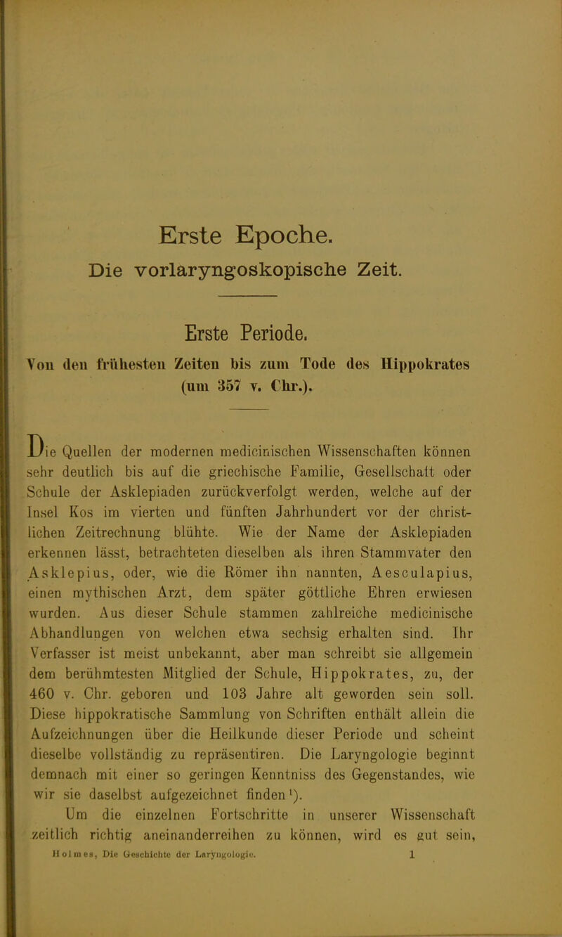 Erste Epoche. Die vorlaryngoskopische Zeit. Erste Periode. Von den frühesten Zeiten bis zum Tode des Hippokrates (um 357 y. Chr.). Uie Quellen der modernen raedioinischen Wissenschaften können sehr deutlich bis auf die griechische Familie, Gesellschaft oder Schule der Asklepiaden zurückverfolgt werden, welche auf der Insel Kos im vierten und fünften Jahrhundert vor der christ- lichen Zeitrechnung blühte. Wie der Name der Asklepiaden erkennen lässt, betrachteten dieselben als ihren Stammvater den Asklepius, oder, wie die Römer ihn nannten, Aesculapius, einen mythischen Arzt, dem später göttliche Ehren erwiesen wurden. Aus dieser Schule stammen zahlreiche medicinische Abhandlungen von welchen etwa sechsig erhalten sind. Ihr Verfasser ist meist unbekannt, aber man schreibt sie allgemein dem berühmtesten Mitglied der Schule, Hippokrates, zu, der 460 v. Chr. geboren und 103 Jahre alt geworden sein soll. Diese hippokratische Sammlung von Schriften enthält allein die Aufzeichnungen über die Heilkunde dieser Periode und scheint dieselbe vollständig zu repräsentiren. Die Laryngologie beginnt demnach mit einer so geringen Kenntniss des Gegenstandes, wie wir sie daselbst aufgezeichnet finden1). Um die einzelnen Fortschritte in unserer Wissenschaft zeitlich richtig aneinanderreihen zu können, wird es gut sein,