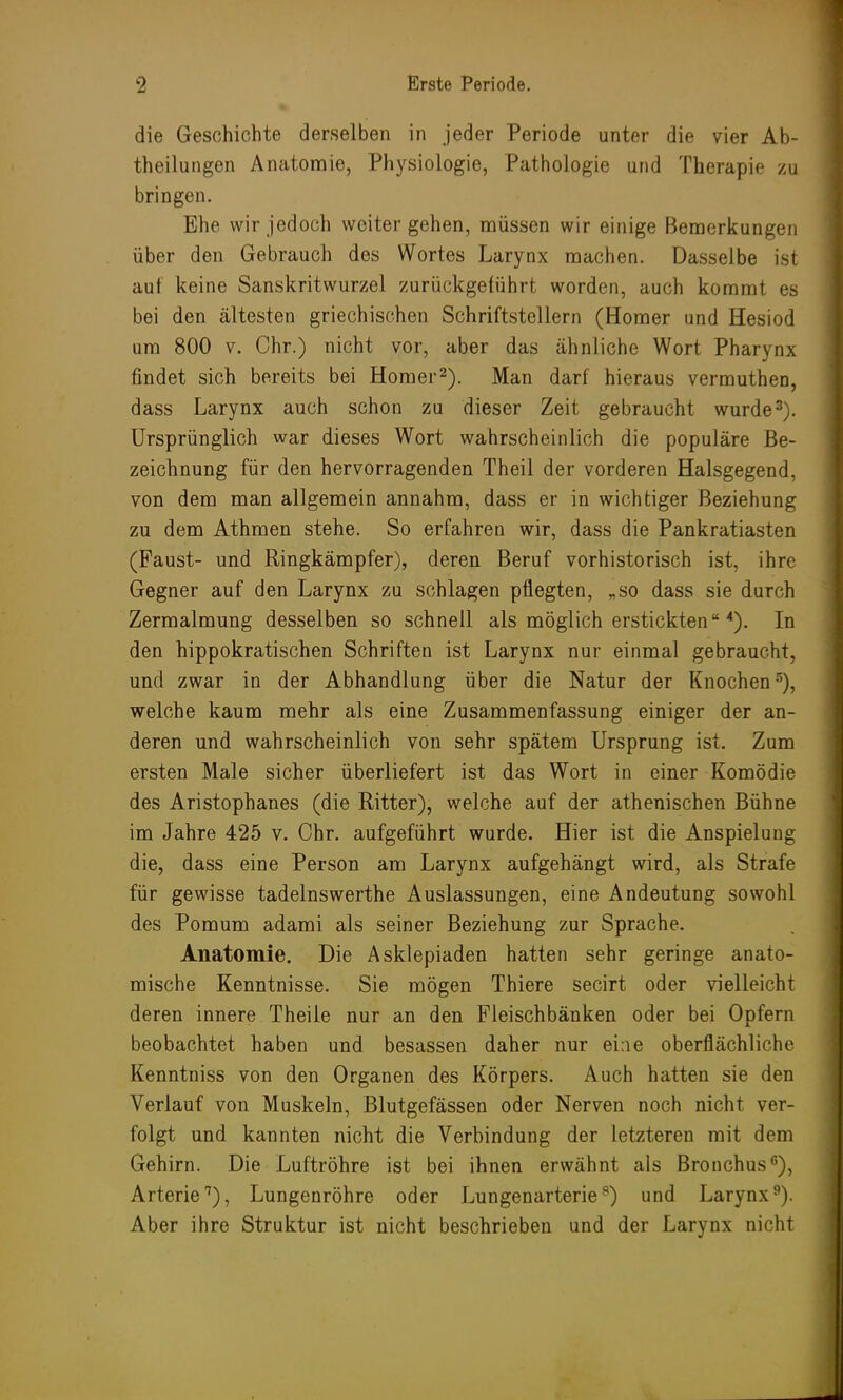 die Geschichte derselben in jeder Periode unter die vier Ab- theilungen Anatomie, Physiologie, Pathologie und Therapie zu bringen. Ehe wir jedoch weitergehen, müssen wir einige Bemerkungen über den Gebrauch des Wortes Larynx machen. Dasselbe ist auf keine Sanskritwurzel zurückgeführt worden, auch kommt es bei den ältesten griechischen Schriftstellern (Homer und Hesiod um 800 v. Chr.) nicht vor, aber das ähnliche Wort Pharynx findet sich bereits bei Homer2). Man darf hieraus vermuthen, dass Larynx auch schon zu dieser Zeit gebraucht wurde3). Ursprünglich war dieses Wort wahrscheinlich die populäre Be- zeichnung für den hervorragenden Theil der vorderen Halsgegend, von dem man allgemein annahm, dass er in wichtiger Beziehung zu dem Athmen stehe. So erfahren wir, dass die Pankratiasten (Faust- und Ringkämpfer), deren Beruf vorhistorisch ist, ihre Gegner auf den Larynx zu schlagen pflegten, „so dass sie durch Zermalmung desselben so schnell als möglich erstickten 4). In den hippokratischen Schriften ist Larynx nur einmal gebraucht, und zwar in der Abhandlung über die Natur der Knochen5), welche kaum mehr als eine Zusammenfassung einiger der an- deren und wahrscheinlich von sehr spätem Ursprung ist. Zum ersten Male sicher überliefert ist das Wort in einer Komödie des Aristophanes (die Ritter), welche auf der athenischen Bühne im Jahre 425 v. Chr. aufgeführt wurde. Hier ist die Anspieluug die, dass eine Person am Larynx aufgehängt wird, als Strafe für gewisse tadelnswerthe Auslassungen, eine Andeutung sowohl des Pomum adami als seiner Beziehung zur Sprache. Anatomie. Die Asklepiaden hatten sehr geringe anato- mische Kenntnisse. Sie mögen Thiere secirt oder vielleicht deren innere Theile nur an den Fleischbänken oder bei Opfern beobachtet haben und besassen daher nur eine oberflächliche Kenntniss von den Organen des Körpers. Auch hatten sie den Verlauf von Muskeln, Blutgefässen oder Nerven noch nicht ver- folgt und kannten nicht die Verbindung der letzteren mit dem Gehirn. Die Luftröhre ist bei ihnen erwähnt als Bronchus11), Arterie1), Lungenröhre oder Lungenarterie8) und Larynx9). Aber ihre Struktur ist nicht beschrieben und der Larynx nicht