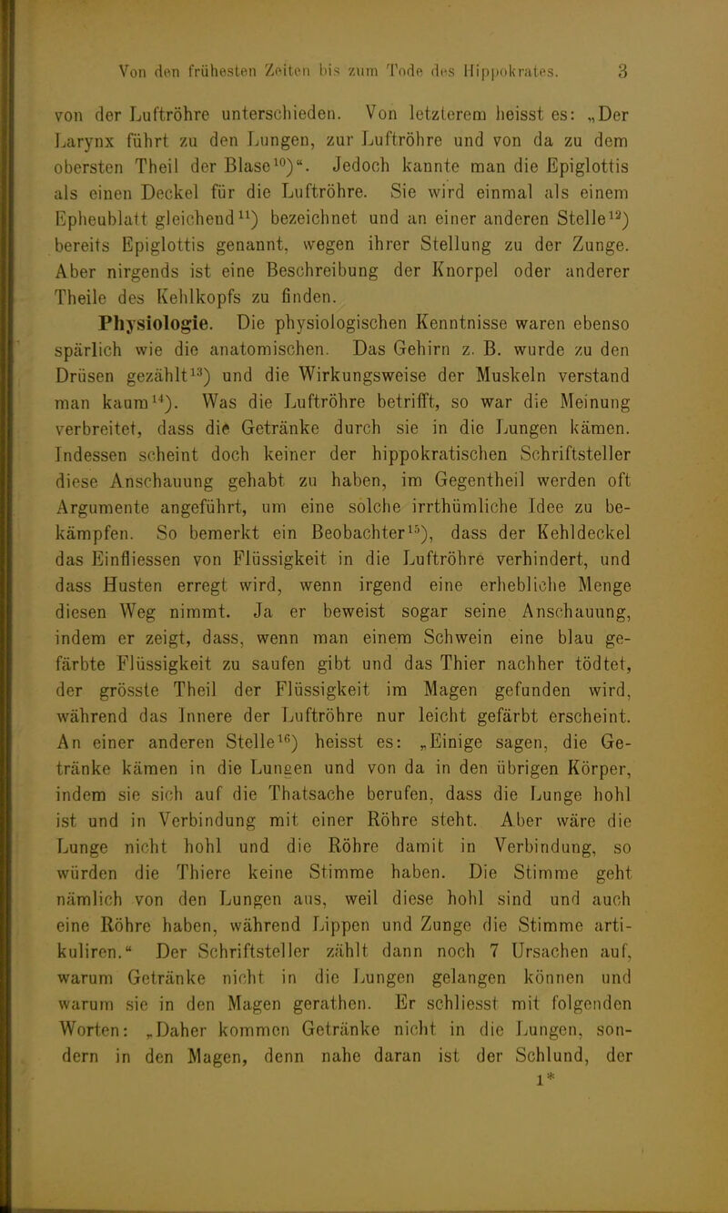 von der Luftröhre unterschieden. Von letzterem heisst es: „Der Larynx führt zu den Lungen, zur Luftröhre und von da zu dem obersten Theil der Blase10). Jedoch kannte man die Epiglottis als einen Deckel für die Luftröhre. Sie wird einmal als einem Epheublatt gleichend11) bezeichnet und an einer anderen Stelle13) bereits Epiglottis genannt, wegen ihrer Stellung zu der Zunge. Aber nirgends ist eine Beschreibung der Knorpel oder anderer Theile des Kehlkopfs zu finden. Physiologie. Die physiologischen Kenntnisse waren ebenso spärlich wie die anatomischen. Das Gehirn z. B. wurde zu den Drüsen gezählt13) und die Wirkungsweise der Muskeln verstand man kaum14). Was die Luftröhre betrifft, so war die Meinung verbreitet, dass die Getränke durch sie in die Lungen kämen. Indessen scheint doch keiner der hippokratischen Schriftsteller diese Anschauung gehabt zu haben, im Gegentheil werden oft Argumente angeführt, um eine solche irrthümliche Idee zu be- kämpfen. So bemerkt ein Beobachter15), dass der Kehldeckel das Einfliessen von Flüssigkeit in die Luftröhre verhindert, und dass Husten erregt wird, wenn irgend eine erhebliche Menge diesen Weg nimmt. Ja er beweist sogar seine Anschauung, indem er zeigt, dass, wenn man einem Schwein eine blau ge- färbte Flüssigkeit zu saufen gibt und das Thier nachher tödtet, der grösste Theil der Flüssigkeit im Magen gefunden wird, während das Innere der Luftröhre nur leicht gefärbt erscheint. An einer anderen Stelle16) heisst es: „Einige sagen, die Ge- tränke kämen in die Lungen und von da in den übrigen Körper, indem sie sich auf die Thatsache berufen, dass die Lunge hohl ist und in Verbindung mit einer Röhre steht. Aber wäre die Lunge nicht hohl und die Röhre damit in Verbindung, so würden die Thiere keine Stimme haben. Die Stimme geht nämlich von den Lungen aus, weil diese hohl sind und auch eine Röhre haben, während Lippen und Zunge die Stimme arti- kuliren. Der Schriftsteller zählt dann noch 7 Ursachen auf, warum Getränke nicht in die Lungen gelangen können und warum sie in den Magen gerathen. Er schliesst mit folgenden Worten: „Daher kommen Getränke nicht in die Lungen, son- dern in den Magen, denn nahe daran ist der Schlund, der l*