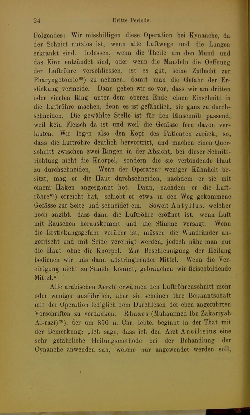 Folgendes: Wir missbilligen diese Operation bei Kynanche, da der Schnitt nutzlos ist, wenn alle Luftwege und die Langen erkrankt sind. Indessen, wenn die Theile um den Mund und das Kinn entzündet sind, oder wenn die Mandeln die Oeffnung der Luftröhre verschliessen, ist es gut, seine Zuflucht zur Pharyngotomie68) zu nehmen, damit man die Gefahr der Er- stickung vermeide. Dann gehen wir so vor, dass wir am dritten oder vierten Ring unter dem oberen Ende einen Einschnitt in die Luftröhre machen, denn es ist gefährlich, sie ganz zu durch- schneiden. Die gewählte Stelle' ist für den Einschnitt passend, weil kein Fleisch da ist und weil die Gefässe fern davon ver- laufen. Wir legfn also den Kopf des Patienten zurück, so, dass die Luftröhre deutlich hervortritt, und machen einen Quer- schnitt zwischen zwei Ringen in der Absicht, bei dieser Schnitt- richtung nicht die Knorpel, sondern die sie verbindende Haut zu durchschneiden, Wenn der Operateur weniger Kühnheit be- sitzt, mag er die Haut durchschneiden, nachdem er sie mit einem Haken angesgannt hot. Dann, nachdem er die Luft- röhre69) erreicht hat, schiebt er etwa in den Weg gekommene Gefässe zur Seite und schneidet ein. Soweit Antyllus, welcher noch angibt, dass dann die Luftröhre eröffnet ist, wenn Luft mit Rauschen herauskommt und die Stimme versagt. Wenn die Erstickungsgefahr vorüber ist, müssen die Wundränder an- gefrischt und mit Seide vereinigt werden, jedoch nähe man nur die Haut ohne die Knorpel. Zur Beschleunigung der Heilung bedienen wir uns dann adstringirender Mittel. Wenn die Ver- einigung nicht zu Stande kommt, gebrauchen wir fleischbildende Mittel.« Alle arabischen Aerzte erwähnen den Luftröhrenschnitt mehr oder weniger ausführlich, aber sie scheinen ihre Bekanntschaft mit der Operation lediglich dem Durchlesen der eben angeführten Vorschriften zu verdanken. Rhazes (Muhammed Ibn Zakariyah Al-razi)70), der um 850 n. Chr. lebte, beginnt in der That mit der Bemerkung: „Ich sage, dass ich den Arzt A ncilisius eine sehr gefährliche Heilungsmethode bei der Behandlung der Cynanche anwenden sah, welche nur angewendet werden soll,
