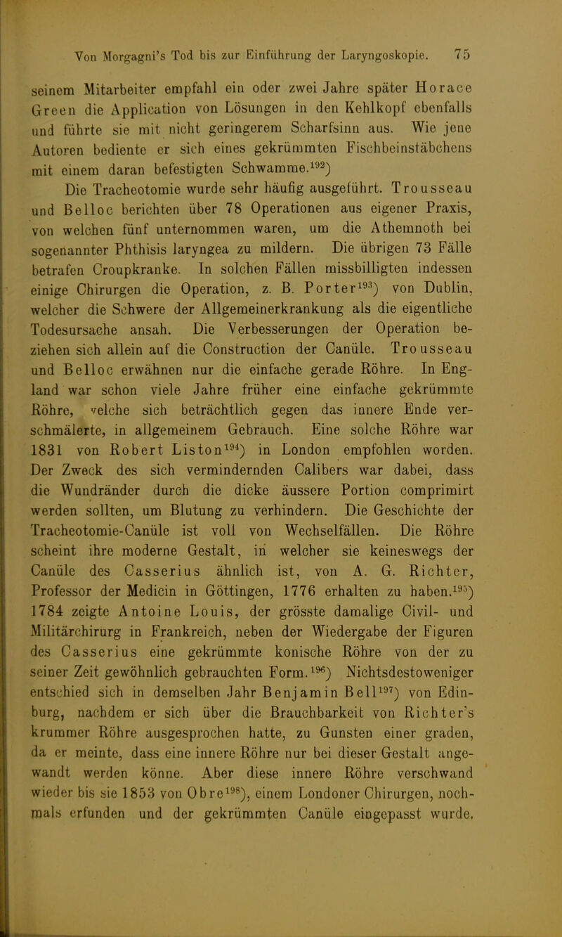 seinem Mitarbeiter empfahl ein oder zwei Jahre später Horace Green die Application von Lösungen in den Kehlkopf ebenfalls und führte sie mit nicht geringerem Scharfsinn aus. Wie jene Autoren bediente er sich eines gekrümmten Fischbeinstäbchens mit einem daran befestigten Schwämme.192) Die Tracheotomie wurde sehr häufig ausgeführt. Trousseau und Belloc berichten über 78 Operationen aus eigener Praxis, von welchen fünf unternommen waren, um die Athemnoth bei sogenannter Phthisis laryngea zu mildern. Die übrigen 73 Fälle betrafen Croupkranke. In solchen Fällen missbilligten indessen einige Chirurgen die Operation, z. B. Porter193) von Dublin, welcher die Schwere der Allgemeinerkrankung als die eigentliche Todesursache ansah. Die Verbesserungen der Operation be- ziehen sich allein auf die Construction der Canüle. Trousseau und Belloc erwähnen nur die einfache gerade Röhre. In Eng- land war schon viele Jahre früher eine einfache gekrümmte Röhre, velche sich beträchtlich gegen das innere Ende ver- schmälerte, in allgemeinem Gebrauch. Eine solche Röhre war 1831 von Robert Liston194) in London empfohlen worden. Der Zweck des sich vermindernden Calibers war dabei, dass die Wundränder durch die dicke äussere Portion comprimirt werden sollten, um Blutung zu verhindern. Die Geschichte der Tracheotomie-Canüle ist voll von Wechselfällen. Die Röhre scheint ihre moderne Gestalt, in welcher sie keineswegs der Canüle des Casserius ähnlich ist, von A. G. Richter, Professor der Medicin in Göttingen, 1776 erhalten zu haben.19') 1784 zeigte Antoine Louis, der grösste damalige Civil- und Militärchirurg in Frankreich, neben der Wiedergabe der Figuren des Casserius eine gekrümmte konische Röhre von der zu seiner Zeit gewöhnlich gebrauchten Form.1%) Nichtsdestoweniger entschied sich in demselben Jahr Benjamin Bell197) von Edin- burg, nachdem er sich über die Brauchbarkeit von Richter's krummer Röhre ausgesprochen hatte, zu Gunsten einer graden, da er meinte, dass eine innere Röhre nur bei dieser Gestalt ange- wandt werden könne. Aber diese innere Röhre verschwand wieder bis sie 1853 von Obre198), einem Londoner Chirurgen, noch- mals erfunden und der gekrümmten Canüle eingepasst wurde.