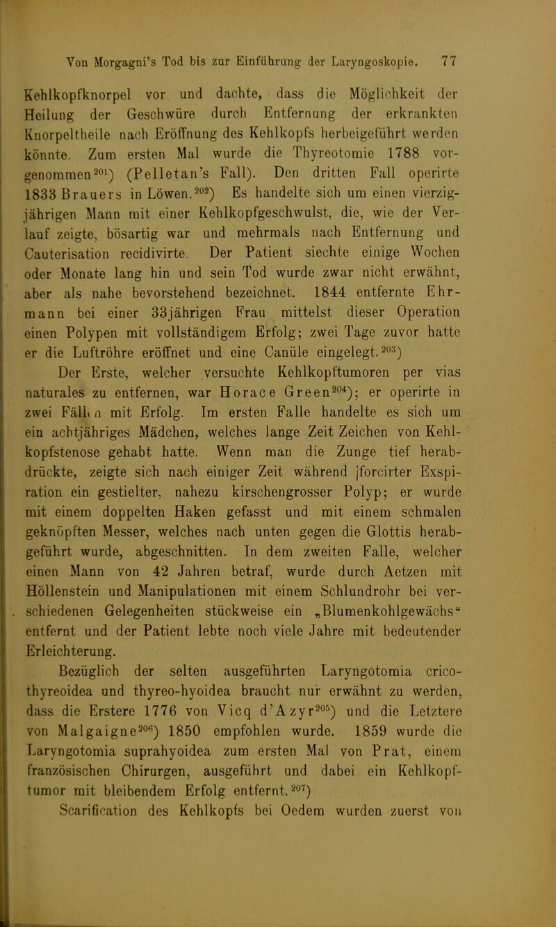 Kehlkopfknorpel vor und dachte, dass die Möglichkeit der Heilung der Geschwüre durch Entfernung der erkrankten Knorpeltheile nach Eröffnung des Kehlkopfs herbeigeführt werden könnte. Zum ersten Mal wurde die Thyreotomie 1788 vor- genommen3ül) (Pelletan's Fall). Den dritten Fall operirte 1833 Brauers in Löwen.202) Es handelte sich um einen vierzig- jährigen Mann mit einer Kehlkopfgeschwulst, die, wie der Ver- lauf zeigte, bösartig war und mehrmals nach Entfernung und Cauterisation recidivirte. Der Patient siechte einige Wochen oder Monate lang hin und sein Tod wurde zwar nicht erwähnt, aber als nahe bevorstehend bezeichnet. 1844 entfernte Ehr- mann bei einer 33jährigen Frau mittelst dieser Operation einen Polypen mit vollständigem Erfolg; zwei Tage zuvor hatte er die Luftröhre eröffnet und eine Canüle eingelegt. 203) Der Erste, welcher versuchte Kehlkopftumoren per vias naturales zu entfernen, war Horace Green304); er operirte in zwei Fäll» n mit Erfolg. Im ersten Falle handelte es sich um ein achtjähriges Mädchen, welches lange Zeit Zeichen von Kehl- kopfstenose gehabt hatte. Wenn man die Zunge tief herab- drückte, zeigte sich nach einiger Zeit während [forcirter Exspi- ration ein gestielter, nahezu kirschengrosser Polyp; er wurde mit einem doppelten Haken gefasst und mit einem schmalen geknöpften Messer, welches nach unten gegen die Glottis herab- geführt wurde, abgeschnitten. In dem zweiten Falle, welcher einen Mann von 42 Jahren betraf, wurde durch Aetzen mit Höllenstein und Manipulationen mit einem Schlundrohr bei ver- schiedenen Gelegenheiten stückweise ein „Blumenkohlgewächs entfernt und der Patient lebte noch viele Jahre mit bedeutender Erleichterung. Bezüglich der selten ausgeführten Laryngotomia crico- thyreoidea und thyreo-hyoidea braucht nur erwähnt zu werden, dass die Erstere 1776 von Vicq d'Azyr205) und die Letztere von Malgaignem) 1850 empfohlen wurde. 1859 wurde die Laryngotomia suprahyoidea zum ersten Mal von Prat, einem französischen Chirurgen, ausgeführt und dabei ein Kehlkopf- tumor mit bleibendem Erfolg entfernt.207) Scarifiration des Kehlkopfs bei Oedem wurden zuerst von