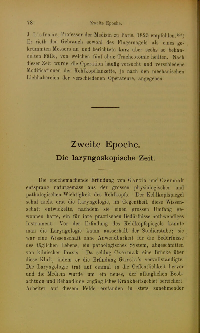 J. Lisfranc, Professor der Medizin zu Paris, 1823 empfohlen. 308) Er ricth den Gebrauch sowohl des Fingernagels als eines ge- krümmten Messers an und berichtete kurz über sechs so behan- delten Fälle, von welchen fünf ohne Tracheotomie heilten. Nach dieser Zeit wurde die Operation häufig versucht und verschiedene Modifikationen der Kehlkopflanzette, je nach den mechanischen Liebhabereien der verschiedenen Operateure, angegeben. Zweite Epoche. Die laryngoskopiscke Zeit. Die epochemachende Erfindung von Garcia und Czermak entsprang naturgemäss aus der grossen physiologischen und pathologischen Wichtigkeit des Kehlkopfs. Der Kehlkopfspiegel schuf nicht erst die Laryngologie, im Gegentheil, diese Wissen- schaft entwickelte, nachdem sie einen grossen Umfang ge- wonnen hatte, ein für ihre practischen Bedürfnisse nothwendiges Instrument. Vor der Erfindung des Kehlkopfspiegels kannte man die Laryngologie kaum ausserhalb der Studierstube; sie war eine Wissenschaft ohne Anwendbarkeit für die Bedürfnisse des täglichen Lebens, ein pathologisches System, abgeschnitten von klinischer Praxis. Da schlug Czermak eine Brücke über diese Kluft, indem er die Erfindung Garcia's vervollständigte. Die Laryngologie trat auf einmal in die Oeffentlichkeit hervor und die Medicin wurde um ein neues, der alltäglichen Beob- achtung und Behandlung zugängliches Krankheitsgebiet bereichert. Arbeiter auf diesem Felde erstanden in stets zunehmender