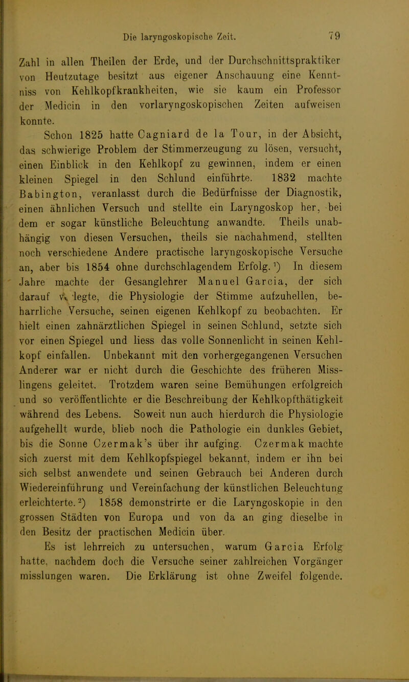 Zahl in allen Theilen der Erde, und der Durchschnittspraktiker von Heutzutage besitzt aus eigener Anschauung eine Kennt- niss von Kehlkopfkrankheiten, wie sie kaum ein Professor der Mediän in den vorlaryngoskopischen Zeiten aufweisen konnte. Schon 1825 hatte Cagniard de la Tour, in der Absicht, das schwierige Problem der Stimmerzeugung zu lösen, versucht, einen Einblick in den Kehlkopf zu gewinnen, indem er einen kleinen Spiegel in den Schlund einführte. 1832 machte Babington, veranlasst durch die Bedürfnisse der Diagnostik, einen ähnlichen Versuch und stellte ein Laryngoskop her, bei dem er sogar künstliche Beleuchtung anwandte. Theils unab- hängig von diesen Versuchen, theils sie nachahmend, stellten noch verschiedene Andere practische laryngoskopische Versuche an, aber bis 1854 ohne durchschlagendem Erfolg.1) In diesem Jahre machte der Gesanglehrer Manuel Garcia, der sich darauf vi 'legte, die Physiologie der Stimme aufzuhellen, be- harrliche Versuche, seinen eigenen Kehlkopf zu beobachten. Er hielt einen zahnärztlichen Spiegel in seinen Schlund, setzte sich vor einen Spiegel und Hess das volle Sonnenlicht in seinen Kehl- kopf einfallen. Unbekannt mit den vorhergegangenen Versuchen Anderer war er nicht durch die Geschichte des früheren Miss- lingens geleitet. Trotzdem waren seine Bemühungen erfolgreich und so veröffentlichte er die Beschreibung der Kehlkopfthätigkeit während des Lebens. Soweit nun auch hierdurch die Physiologie aufgehellt wurde, blieb noch die Pathologie ein dunkles Gebiet, bis die Sonne Czermak's über ihr aufging. Czermak machte sich zuerst mit dem Kehlkopfspiegel bekannt, indem er ihn bei sich selbst anwendete und seinen Gebrauch bei Anderen durch Wiedereinführung und Vereinfachung der künstlichen Beleuchtung erleichterte.2) 1858 demonstrirte er die Laryngoskopie in den grossen Städten von Europa und von da an ging dieselbe in den Besitz der practischen Medicin über. Es ist lehrreich zu untersuchen, warum Garcia Erfolg hatte, nachdem doch die Versuche seiner zahlreichen Vorgänger misslungen waren. Die Erklärung ist ohne Zweifel folgende. !