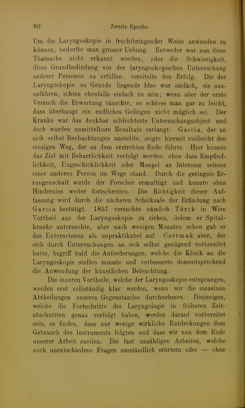 Um die Laryngoskopie in fruchtbringender Weise anwenden zu können, bedurfte man grosser Uebung. Entweder war nun diese Thatsache nicht erkannt worden, oder die Schwierigkeit, diese Grundbedindung vor der laryngoskopischen Untersuchung anderer Personen zu erfüllen, vereitelte den Erfolg. Die der Laryngoskopie zu Grunde liegende Idee war einfach, sie aus- zuführen, schien ebenfalls einfach zu sein; wenn aber der erste Versuch die Erwartung täuschte, so schloss man gar zu leicht, dass überhaupt ein endliches Gelingen nicht möglich sei. Der Kranke war das denkbar schlechteste Untersuchungsobject und doch wurden unmittelbare Resultate verlangt. Garcia, der an sich selbst Beobachtungen anstellte, zeigte hiermit vielleicht den einzigen Weg, der zu dem erstrebten Ende führte. Hier konnte das Ziel mit Beharrlichkeit verfolgt werden, ohne dass Empfind- lichkeit, Ungeschicklichkeit oder Mangel an Interesse seitens einer anderen Person im Wege stand. Durch die geringste Er- rungenschaft wurde der Forscher ermuthigt und konnte ohne Hinderniss weiter fortschreiten. Die Richtigkeit dieser Auf- fassung wird durch die nächsten Schicksale der Erfindung nach Garcia bestätigt. 1857 versuchte nämlich Türck in Wien Vortheil aus der Laryngoskopie zu ziehen, indem er Spital- kranke untersuchte, aber nach wenigen Monaten schon gab er das Unternehmen als unpraktikabel auf. Czermak aber, der sich durch Untersuchungen, an sich selbst genügend vorbereitet hatte, begriff bald die Anforderungen, welche die Klinik an die Laryngoskopie stellen musste und verbesserte dementsprechend die Anwendung der künstlichen Beleuchtung. Die inneren Vortheile, welche der Laryngoskopie entsprangen, werden erst vollständig klar werden, wenn wir die einzelnen Abtheilungen unseres Gegenstandes durchnehmen. Diejenigen, welche die Fortschritte der Laryngologie in früheren Zeit- abschnitten genau verfolgt haben, werden darauf vorbereitet sein, zu finden, dass nur wenige wirkliche Entdeckungen dem Gebrauch des Instruments folgten und dass wir nun dem Ende unserer Arbeit zueilen. Die fast unzähligen Arbeiten, welche noch unentschiedene Fragen umständlich erörtern oder — ohne