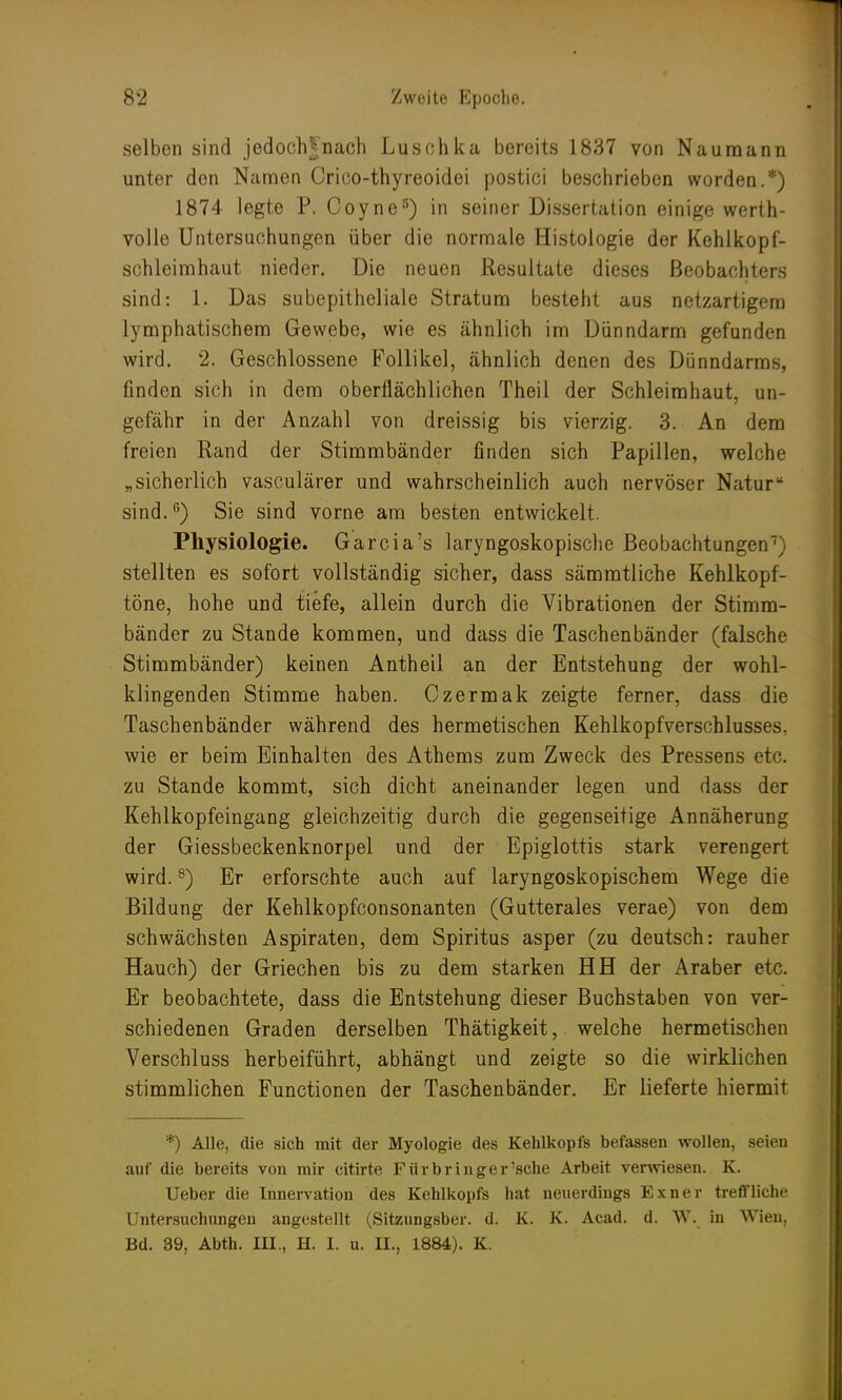 selben sind jedoch^nach Luschka bereits 1837 von Naumann unter den Namen Crico-thyreoidei postici beschrieben worden.*) 1874 legte P. Coyne5) in seiner Dissertation einige werth- volle Untersuchungen über die normale Histologie der Kehlkopf- schleimhaut nieder. Die neuen Resultate dieses Beobachters sind: 1. Das subepitheliale Stratum besteht aus netzartigem lymphatischem Gewebe, wie es ähnlich im Dünndarm gefunden wird. 2. Geschlossene Follikel, ähnlich denen des Dünndarms, finden sich in dem oberflächlichen Theil der Schleimhaut, un- gefähr in der Anzahl von dreissig bis vierzig. 3. An dem freien Rand der Stimmbänder finden sich Papillen, welche „sicherlich vasculärer und wahrscheinlich auch nervöser Natur sind.6) Sie sind vorne am besten entwickelt. Physiologie. Garcia's laryngoskopische Beobachtungen7) stellten es sofort vollständig sicher, dass sämmtliche Kehlkopf- töne, hohe und tiefe, allein durch die Vibrationen der Stimm- bänder zu Stande kommen, und dass die Taschenbänder (falsche Stimmbänder) keinen Antheil an der Entstehung der wohl- klingenden Stimme haben. Czermak zeigte ferner, dass die Taschenbänder während des hermetischen Kehlkopfverschlusses, wie er beim Einhalten des Athems zum Zweck des Pressens etc. zu Stande kommt, sich dicht aneinander legen und dass der Kehlkopfeingang gleichzeitig durch die gegenseitige Annäherung der Giessbeckenknorpel und der Epiglottis stark verengert wird.8) Er erforschte auch auf laryngoskopischem Wege die Bildung der Kehlkopfconsonanten (Gutterales verae) von dem schwächsten Aspiraten, dem Spiritus asper (zu deutsch: rauher Hauch) der Griechen bis zu dem starken HH der Araber etc. Er beobachtete, dass die Entstehung dieser Buchstaben von ver- schiedenen Graden derselben Thätigkeit, welche hermetischen Verschluss herbeiführt, abhängt und zeigte so die wirklichen stimmlichen Functionen der Taschenbänder. Er lieferte hiermit *) Alle, die sich mit der Myologie des Kehlkopfs befassen wollen, seien auf die bereits von mir citirte Fürbriuger'sehe Arbeit verwiesen. K. Ueber die Innervation des Kehlkopfs hat neuerdings Exner treffliche Untersuchungen angestellt (Sitzungsber. d. K. K. Acad. d. W. in Wien, Bd. 39, Abth. III., H. I. u. II., 1884). K.
