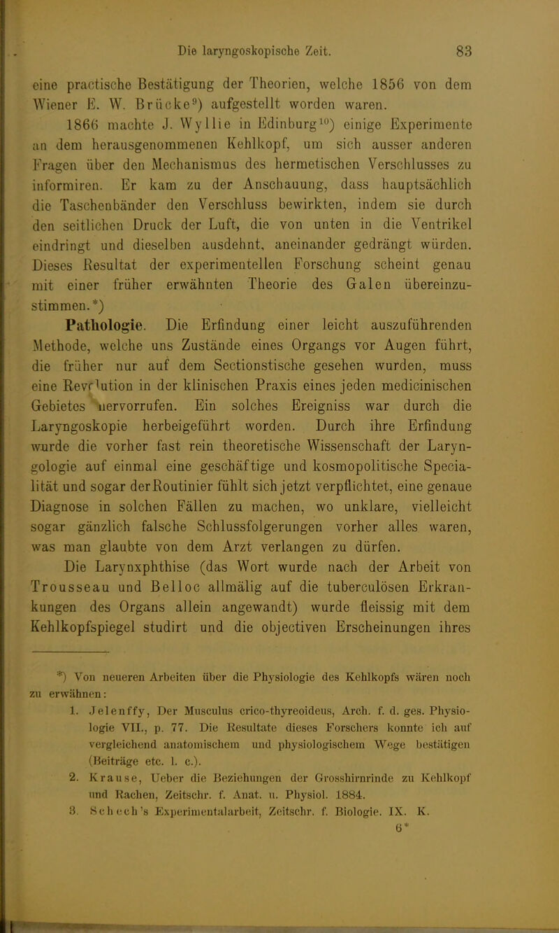 eine praktische Bestätigung der Theorien, welche 1856 von dem Wiener E. W. Brücke9) aufgestellt worden waren. 1866 machte J. Wyllie in Edinburgh) einige Experimente an dem herausgenommenen Kehlkopf, um sich ausser anderen Prägen über den Mechanismus des hermetischen Verschlusses zu informiren. Er kam zu der Anschauung, dass hauptsächlich die Taschenbänder den Verschluss bewirkten, indem sie durch den seitlichen Druck der Luft, die von unten in die Ventrikel eindringt und dieselben ausdehnt, aneinander gedrängt würden. Dieses Resultat der experimentellen Forschung scheint genau mit einer früher erwähnten Theorie des Galen übereinzu- stimmen.*) Pathologie. Die Erfindung einer leicht auszuführenden Methode, welche uns Zustände eines Organgs vor Augen führt, die früher nur auf dem Sectionstische gesehen wurden, muss eine Rev^ution in der klinischen Praxis eines jeden medicinischen Gebietes Hervorrufen. Ein solches Ereigniss war durch die Laryngoskopie herbeigeführt worden. Durch ihre Erfindung wurde die vorher fast rein theoretische Wissenschaft der Laryn- gologie auf einmal eine geschäftige und kosmopolitische Specia- lität und sogar der Routinier fühlt sich jetzt verpflichtet, eine genaue Diagnose in solchen Fällen zu machen, wo unklare, vielleicht sogar gänzlich falsche Schlussfolgerungen vorher alles waren, was man glaubte von dem Arzt verlangen zu dürfen. Die Larynxphthise (das Wort wurde nach der Arbeit von Trousseau und Belloc allmälig auf die tuberculösen Erkran- kungen des Organs allein angewandt) wurde fleissig mit dem Kehlkopfspiegel studirt und die objectiven Erscheinungen ihres Von neueren Arbeiten über die Physiologie des Kehlkopfs wären noch zu erwähnen: 1. Jelenffy, Der Musculus crico-thyreoideus, Arch. f. d. ges. Physio- logie VII., p. 77. Die Resultate dieses Forschers konnte ich auf vergleichend anatomischem und physiologischem Wege bestätigen (Beiträge etc. I. c). 2. Krause, Ueber die Beziehungen der Grosshirnrinde zu Kehlkopf und Rachen, Zeitschr. f. Anat. u. Physiol. 1884. 3. Schech's Experimentalarbeitj Zeitschr. f. Biologie. IX. K. 6*