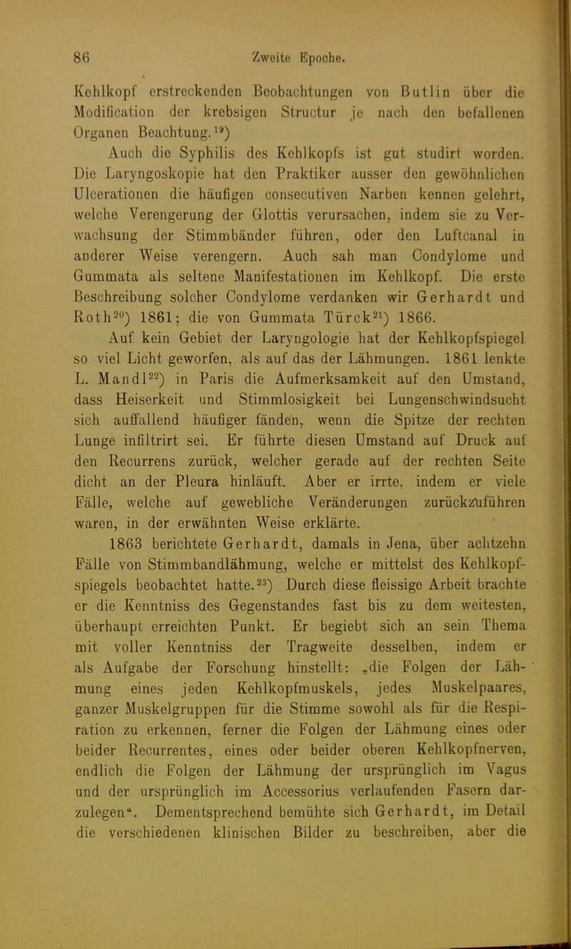 Kehlkopf erstreckenden Beobachtungen von Butlin über die Modification der krebsigen Structur je nach den befallenen Organen Beachtung.19) Auch die Syphilis des Kehlkopfs ist gut studirt worden. Die Laryngoskopie hat den Praktiker ausser den gewöhnlichen Ulcerationen die häufigen consecutiven Narben kennen gelehrt, welche Verengerung der Glottis verursachen, indem sie zu Ver- wachsung der Stimmbänder führen, oder den Luftcanal in anderer Weise verengern. Auch sah man Condylome und Gummata als seltene Manifestationen im Kehlkopf. Die erste Beschreibung solcher Condylome verdanken wir Gerhardt und Roth20) 1861; die von Gummata Türck21) 1866. Auf kein Gebiet der Laryngologie hat der Kehlkopfspiegel so viel Licht geworfen, als auf das der Lähmungen. 1861 lenkte L. Mandl22) in Paris die Aufmerksamkeit auf den Umstand, dass Heiserkeit und Stimmlosigkeit bei Lungenschwindsucht sich auffallend häufiger fänden, wenn die Spitze der rechten Lunge infiltrirt sei. Er führte diesen Umstand auf Druck auf den Recurrens zurück, welcher gerade auf der rechten Seite dicht an der Pleura hinläuft. Aber er irrte, indem er viele Fälle, welche auf gewebliche Veränderungen zurückzuführen waren, in der erwähnten Weise erklärte. 1863 berichtete Gerhardt, damals in Jena, über achtzehn Fälle von Stimmbandlähmung., welche er mittelst des Kehlkopf- spiegels beobachtet hatte.23) Durch diese fleissige Arbeit brachte er die Kenntniss des Gegenstandes fast bis zu dem weitesten, überhaupt erreichten Punkt. Er begiebt sich an sein Thema mit voller Kenntniss der Tragweite desselben, indem er als Aufgabe der Forschung hinstellt: „die Folgen der Läh- mung eines jeden Kehlkopfmuskels, jedes Muskelpaares, ganzer Muskelgruppen für die Stimme sowohl als für die Respi- ration zu erkennen, femer die Folgen der Lähmung eines oder beider Recurrentes, eines oder beider oberen Kehlkopfnerven, endlich die Folgen der Lähmung der ursprünglich im Vagus und der ursprünglich im Accessorius verlaufenden Fasern dar- zulegen. Dementsprechend bemühte sich Gerhardt, im Detail die verschiedenen klinischen Bilder zu beschreiben, aber die