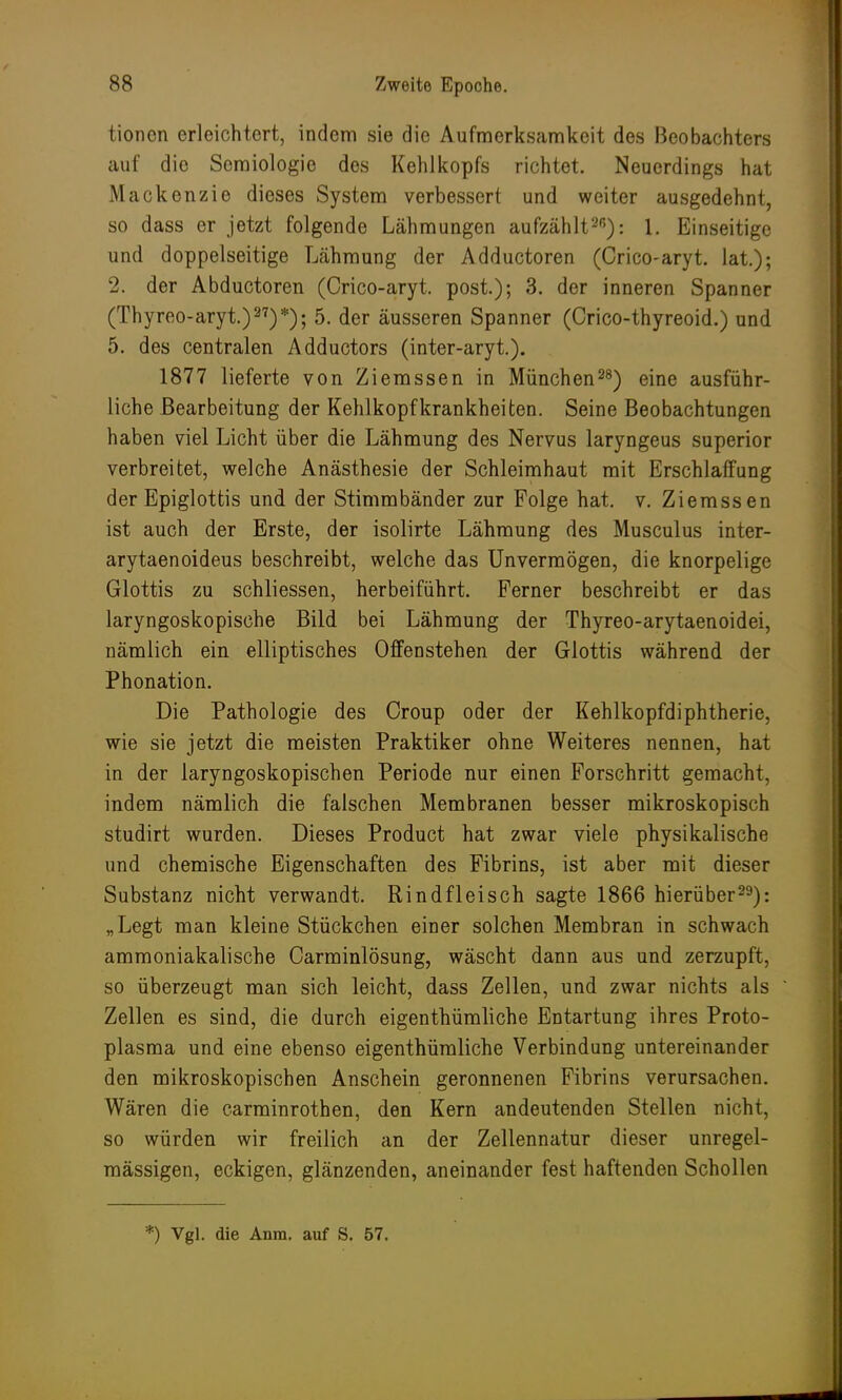 tionen erleichtert, indem sie die Aufmerksamkeit des Beobachters auf die Scmiologie des Kehlkopfs richtet. Neuerdings hat Mackenzie dieses System verbessert und weiter ausgedehnt, so dass er jetzt folgende Lähmungen aufzählt215): 1. Einseitige und doppelseitige Lähmung der Adductoren (Crico-aryt. lat.); 2. der Abductoren (Crico-aryt. posi); 3. der inneren Spanner (Thyreo-aryt.)27)*); 5. der äusseren Spanner (Crico-thyreoid.) und 5. des centralen Adductors (inter-aryt.). 1877 lieferte von Ziemssen in München28) eine ausführ- liche Bearbeitung der Kehlkopf krankheiten. Seine Beobachtungen haben viel Licht über die Lähmung des Nervus laryngeus superior verbreitet, welche Anästhesie der Schleimhaut mit Erschlaffung der Epiglottis und der Stimmbänder zur Folge hat. v. Ziemssen ist auch der Erste, der isolirte Lähmung des Musculus inter- arytaenoideus beschreibt, welche das Unvermögen, die knorpelige Glottis zu schliessen, herbeiführt. Ferner beschreibt er das laryngoskopische Bild bei Lähmung der Thyreo-arytaenoidei, nämlich ein elliptisches Offenstehen der Glottis während der Phonation. Die Pathologie des Croup oder der Kehlkopfdiphtherie, wie sie jetzt die meisten Praktiker ohne Weiteres nennen, hat in der laryngoskopischen Periode nur einen Forschritt gemacht, indem nämlich die falschen Membranen besser mikroskopisch studirt wurden. Dieses Product hat zwar viele physikalische und chemische Eigenschaften des Fibrins, ist aber mit dieser Substanz nicht verwandt. Rindfleisch sagte 1866 hierüber29): „Legt man kleine Stückchen einer solchen Membran in schwach ammoniakalische Carminlösung, wäscht dann aus und zerzupft, so überzeugt man sich leicht, dass Zellen, und zwar nichts als Zellen es sind, die durch eigenthümliche Entartung ihres Proto- plasma und eine ebenso eigenthümliche Verbindung untereinander den mikroskopischen Anschein geronnenen Fibrins verursachen. Wären die carminrothen, den Kern andeutenden Stellen nicht, so würden wir freilich an der Zellennatur dieser unregel- mässigen, eckigen, glänzenden, aneinander fest haftenden Schollen *) Vgl. die Anra. auf S. 57.
