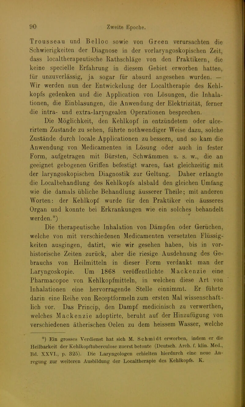 Troussoau und Belloc sowie von Green verursachten die Schwierigkeiten der Diagnose in der vorlaryngoskopischen Zeit, dass localtherapeutische Rathschläge von den Praktikern, die keine specielle Erfahrung in diesem Gebiet erworben hatten, für unzuverlässig, ja sogar für absurd angesehen wurden. — Wir werden nun der Entwickelung der Localtherapie des Kehl- kopfs gedenken und die Application von Lösungen, die Inhala- tionen, die Einblasungen, die Anwendung der Elektrizität, ferner die intra- und extra-laryngealen Operationen besprechen. Die Möglichkeit, den Kehlkopf in entzündetem oder ulce- rirtem Zustande zu sehen, führte nothwendiger Weise dazu, solche Zustände durch locale Applicationen zu bessern, und so kam die Anwendung von Medicamenten in Lösung oder auch in fester Form, aufgetragen mit Bürsten, Schwämmen u. s. w., die an geeignet gebogenen Griffen befestigt waren, fast gleichzeitig mit der laryngoskopischen Diagnostik zur Geltung. Daher erlangte die Localbehandlung des Kehlkopfs alsbald den gleichen Umfang wie die damals übliche Behandlung äusserer Theile; mit anderen Worten: der Kehlkopf wurde für den Praktiker ein äusseres Organ und konnte bei Erkrankungen wie ein solches behandelt werden. *) Die therapeutische Inhalation von Dämpfen oder Gerüchen, welche von mit verschiedenen Medicamenten versetzten Flüssig- keiten ausgingen, datirt, wie wir gesehen haben, bis in vor- historische Zeiten zurück, aber die riesige Ausdehnung des Ge- brauchs von Heilmitteln in dieser Form verdankt man der Laryngoskopie. Um 1868 veröffentlichte Mackenzie eine Pharmacopoe von Kehlkopfmitteln, in welchen diese Art von Inhalationen eine hervorragende Stelle einnimmt. Er führte darin eine Reihe von Receptformeln zum ersten Mal wissenschaft- lich vor. Das Princip, den Dampf medicinisch zu verwerthen, welches Mackenzie adoptirte, beruht auf der Hinzufügung von verschiedenen ätherischen Oelen zu dem heissem Wasser, welche *) Ein grosses Verdienst hat sich M. Schmidt erworben, indem er die Heilbarkeit der Kehlkopftuberculose zuerst betonte (Deutsch. Arch. f. klin. Med., Bd. XXVI., p. 325). Die Laryngologen erhielten hierdurch eine neue An- regung zur weiteren Ausbildung der Localtherapie des Kehlkopfs. K.