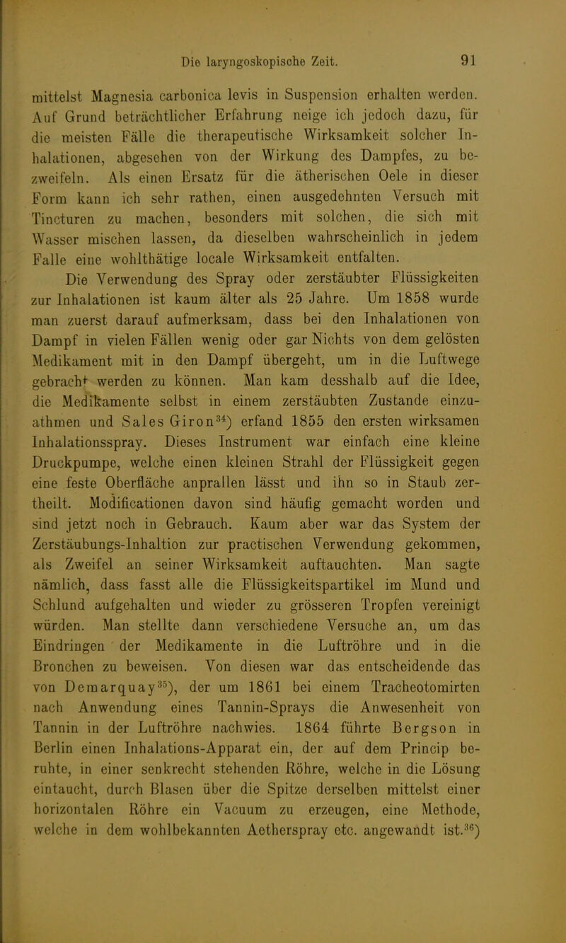mittelst Magnesia carbonica levis in Suspension erhalten worden. Auf Grund beträchtlicher Erfahrung neige ich jedoch dazu, für die meisten Fälle die therapeutische Wirksamkeit solcher In- halationen, abgesehen von der Wirkung des Dampfes, zu be- zweifeln. Als einen Ersatz für die ätherischen Oele in dieser Form kann ich sehr rathen, einen ausgedehnten Versuch mit Tincturen zu machen, besonders mit solchen, die sich mit Wasser mischen lassen, da dieselben wahrscheinlich in jedem Falle eine wohlthätige locale Wirksamkeit entfalten. Die Verwendung des Spray oder zerstäubter Flüssigkeiten zur Inhalationen ist kaum älter als 25 Jahre. Um 1858 wurde man zuerst darauf aufmerksam, dass bei den Inhalationen von Dampf in vielen Fällen wenig oder gar Nichts von dem gelösten Medikament mit in den Dampf übergeht, um in die Luftwege gebracht werden zu können. Man kam desshalb auf die Idee, die Medikamente selbst in einem zerstäubten Zustande einzu- athmen und Sales Giron34) erfand 1855 den ersten wirksamen Inhalationsspray. Dieses Instrument war einfach eine kleine Druckpumpe, welche einen kleinen Strahl der Flüssigkeit gegen eine feste Oberfläche anprallen lässt und ihn so in Staub zer- theilt. Modificationen davon sind häufig gemacht worden und sind jetzt noch in Gebrauch. Kaum aber war das System der Zerstäubungs-Inhaltion zur practischen Verwendung gekommen, als Zweifel an seiner Wirksamkeit auftauchten. Man sagte nämlich, dass fasst alle die Flüssigkeitspartikel im Mund und Schlund aufgehalten und wieder zu grösseren Tropfen vereinigt würden. Man stellte dann verschiedene Versuche an, um das Eindringen der Medikamente in die Luftröhre und in die Bronchen zu beweisen. Von diesen war das entscheidende das von Demarquay35), der um 1861 bei einem Tracheotomirten nach Anwendung eines Tannin-Sprays die Anwesenheit von Tannin in der Luftröhre nachwies. 1864 führte Bergson in Berlin einen Inhalations-Apparat ein, der auf dem Princip be- ruhte, in einer senkrecht stehenden Röhre, welche in die Lösung eintaucht, durch Blasen über die Spitze derselben mittelst einer horizontalen Röhre ein Vacuum zu erzeugen, eine Methode, welche in dem wohlbekannten Aetherspray etc. angewandt ist.36)