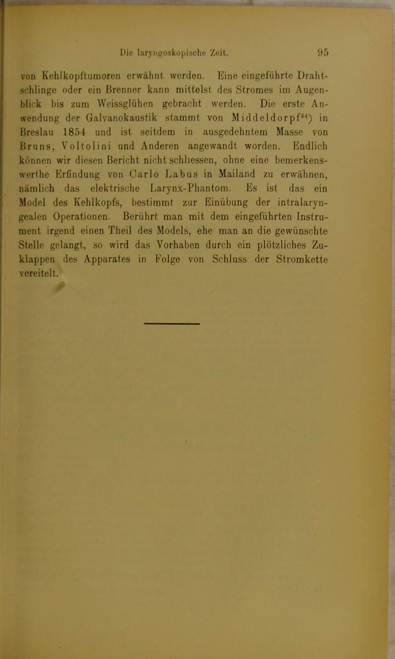 von Kehlkopftumoren erwähnt werden. Eine eingeführte Draht- BGhlinge oder ein Brenner kann mittelst des Stromes im Augen- blick bis zum Weissglühen gebracht werden. Die erste An- wendung der Galvanokaustik stammt von Middeldorpf44) in Breslau 1854 und ist seitdem in ausgedehntem Masse von Bruns, Voltolini und Anderen angewandt worden. Endlich können wir diesen Bericht nicht schliessen, ohne eine bemerkens- werthe Erfindung von Carlo Labus in Mailand zu erwähnen, nämlich das elektrische Larynx-Phantom. Es ist das ein Model des Kehlkopfs, bestimmt zur Einübung der intralaryn- gealen Operationen. Berührt man mit dem eingeführten Instru- ment irgend einen Theil des Models, ehe man an die gewünschte Stelle gelangt, so wird das Vorhaben durch ein plötzliches Zu- klappen des Apparates in Folge von Schluss der Stromkette vereitelt.