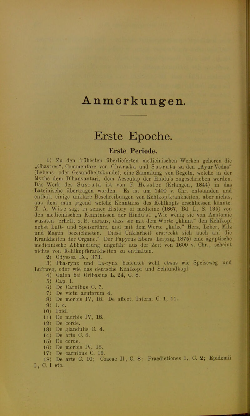 Anmerkungen. Erste Epoche. Erste Periode. 1) Zu den frühesten überlieferten medicinischen Werken gehören die „Chastres, Commentare von Charaka und Susruta zu den „AyurVedas (Lebens- oder Gesundheitskunde), eine Sammlung von Regeln, welche in der Mythe dem D'hanvantari, dem Aesculap der Hindu's zugeschrieben werden. Das Werk des Susruta ist von F. Hessler (Erlangen, 1844) in das Lateinische übertragen worden. Es ist um 1400 v. Chr. entstanden und enthält einige unklare Beschreibungen von Kehlkopfkrankheiten, aber nichts, aus dem man irgend welche Kenntniss des Kehlkopfs erschliessen könnte. T. A. Wise sagt in seiner History of medicine (1867, Bd I., S. 135) von den medicinischen Kenntnissen der Hindu's: „Wie wenig sie von Anatomie wussten erhellt z. B. daraus, dass sie mit dem Worte „khunt den Kehlkopf nebst Luft- und Speiseröhre, und mit dem Worte „kulee Herz, Leber, Milz und Magen bezeichneten. Diese Unklarheit erstreckt sich auch anf die Krankheiten der Organe. Der Papyrus Ebers (Leipzig, 1875) eine ägyptische medicinische Abhandlung ungefähr aus der Zeit von 1600 v. Chr., scheint nichts von Kehlkopfkrankheiten zu enthalten. 2) Odyssea IX., 373. 3) Pha-rynx und La-rynx bedeutet wohl etwas wie Speiseweg und Luftweg, oder wie das deutsche Kehlkopf und Schlundkopf. 4) Galen bei Oribasius L. 24, C. 8. 5) Cap. I. 6) De Carnibus C. 7. 7) De victu acutorum 4. 8) De morbis IV, 18. De affect. Intern. C. 1, 11. 9) 1. c. 10) Ibid. 11) De morbis IV, 18. 12) De corde. 13) De glandulis C. 4. 14) De arte C. 8. 15) De corde. 16) De morbis IV, 18. 17) De carnibus C. 19. 18) De arte C. 10; Coacae II, C. 8; Praedictiones I, C. 2; Epidemn I., C. I etc.