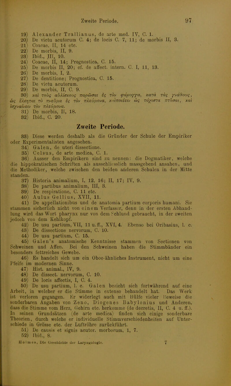 19) Alexander Trallianus, de arte med. IV, C. 1. 20) De victu acutorum C. 4; de locis C. 7, 11; de morbis II, 3. 21) Coaeae, II, 14 etc. 22) De morbis, II, 9. 23) Ibid., Jir, 10. 24) Coacae, II, 14; Prognostica, C. 15. 25) De morbis II, 20; cf. de affect. intern. C. I, 11, 13. 26) De morbis, I, 2. 27) De dentitione; Prognostica, C. 15. 28) De victu acutorum. 29) De morbis, II, C. 9. 30) xal roug abXiaxoug Ttapibaat ig tov <pdf)uyya, xard rag ysaftoug, &g sfoiTjTat tu Tzveöfia ig toh irXsufiova, xranotsei» wg rdycora -Tuaat, xal layyaijsw tov TzAsu/nova. 31) De morbis, II, 18. 32) Ibid., C. 20. Zweite Periode. 33) Diese werden deshalb als die Gründer der Schule der Empiriker oder Experimentalisten angesehen. 34) Galen, de uteri dissectione. 35) Celsus, de arte medica, C. 1. 36) Ausser den Empirikern sind zu nennen: die Dogmatiker, welche die hippokratischen Schriften als ausschliesslich massgebend ansahen, und die Methodiker, welche zwischen den beiden anderen Schulen in der Mitte standen. 37) Historia animalium, I, 12, 16; II, 17; IV, 9. 38) De partibus animalium, III, 3. 39) De respiratione, C. 11 etc. 40) Aulus Gellius, XVII, 11. 41) De appellationibus und de anatomia partium corporis humani. Sie stammen sicherlich nicht von einem Verfasser, denn in der ersten Abhand- lung wird das Wort pharynx nur von dem Schlund gebraucht, in der zweiten jedoch von dem Kehlkopf. 42) De usu partium, VII, llu.ff., XVI, 4. Ebenso bei Oribasius, 1. c. 43) De dissectione nervorum, C. 10. 44) De usu partium, C. 15. 45) Galen's anatomische Kenntnisse stammen von Sectionen von Schweinen und Affen. Bei den Schweinen haben die Stimmbänder ein besonders fettreiches Gewebe. 46) Es handelt sich um ein Oboe-ähnliches Instrument, nicht um eine Pfeife im modernen Sinne. 47) Hist. animal., IV, 9. 48) De dissect. nervorum, C. 10. 49) De locis affectis, I, C. 4. 50) De usu partium, 1. c. Galen bezieht sich fortwährend auf eine Arbeit, in welcher er die Stimme in extenso behandelt hat. Das Werk ist verloren gegangen. Er widerlegt auch mit Hülfe vieler I leweise die sonderbaren Angaben von Zeno, Diogenes Babyionius und Anderen, dass die Stimme vom Herz, Gehirn etc. herkomme (de decretis, II, C. 4 u. ff.). In seinen Grundsätzen (de arte medica) finden sich einige sonderbare Theorien, durch welche er individuelle Stimmverschiedenheiten auf Unter- schiede in Grösse etc. der Luftröhre zurückführt. 51) De causis et signis acutor. morborum, 1, 7. 52) Ibid., 8. Holmes, Die Uenchiclite der LuryiiKologie. 7