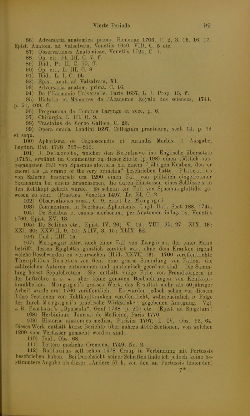 86) Adversaria anatomica prima, Bononiae 1706, 0, 2, 3, 15, 16, 17. Epist. Anatom, ad Valsolvam, Venetiis 1640, VIII, C. 5 etc. 87) Observationes Anatomicae, Venetiis 1724, C. 7. 88) Op. cit Pt. III, C 7, ff. 89) Ibid , Pt. II, C. 10, ff. 90) Op. cit., L. III, C. 8 91) Ibid., L. I, C. 14. 92) Epist. anat. ad Valsalvam, XI. 93) Adversaria anatom. prima, C. 16. 94) De rHarmonie Universelle. Paris 1637. L. I. Prop 13, ff. 95) Histoire et Memoires de l'Academie Royale des sciences, 1741, p. 51, 409, ff. 96) Programma de Hominis Larynge et voce, p. 6. 97) Chirurgia, L. III, 0. 9. 98) Tractatus de Morbo Gallico, C. 23. 99) Opera omnia Londini 1697, Collegium practicum, sect. 14, p. 63 et sequ. 100) Aphorisma de Cognoscendis et curandis Morbis, 4. Ausgabe, Lugdun. Bat. 17'28 783—819. 101) J. Delacoste, welcher den Boerhave ins Englische übersetzte (1715), erwähnt im Commentar zu dieser Stelle (p. 198) einen tödtlich aus- gegangenen Fall von Spasmus glottidis bei einem 7jährigen Knaben, den er zuerst als ra cramp of the very bronchia'' beschrieben hatte. Platearius von Salerno beschrieb um 1290 einen Fall von plötzlich eingetretener Squinantia bei einem Erwachsenen, die durch Einstossen eines Schlüssels in den Kehlkopf geheilt wurde. Es scheint ein Fall von Spasmus glottidis ge- wesen zu sein. (Practica, Venetiis 1497, Tr. XI, C. 2.) 102) Observationes anat., C. 9, citirt bei Morgagni. 103) Commentaria in ßoerhaavi Aphorismis, Lugd. Bat., Sect. 188, 1745. 104) De Sedibus et causis. morborum, per Anatomen indagatis, Venetiis 1760, Epist. XV, 13. 105) De Sedibus etc., Epist. IV, 26; V, 19; VIII, 25, 27; XIX, 13; XXI, 30; XXVIII, 9, 10; XLIV, 3, 15; XLIX 32. 106) Ibid , LIIT, 15. 107; Morgagni citirt auch einen Fall von Targioni, der einen Mann betrifft, dessen Epigloltis gänzlich zerstört war, ohne dem Kranken irgend welche Beschwerden zu verursachen (Ibid., XXVII. 13). 1700 veröffentlichte Theophilus Bonetus von Genf eine grosse Sammlung von Fällen, die zahlreichen Autoren entnommen und anatomisch geordnet sind. Die Samm- lung heisst Sepulchretum. Sie enthält einige Fälle von Fremdkörpern in der Luftröhre u. s. w., aber keine genauen Beobachtungen von Kehlkopf- krankheiten. Morgagni's grosses Werk, das Resultat mehr als 50jähriger Arbeit wurde erst 1760 veröffentlicht. Es wurden jedoch schon vor diesem Jahre Sectionen von Kehlkopf kranken veröffentlicht, wahrscheinlich in Folge der durch Morgagni's practische Wirksamkeit gegebenen Anregung. Vgl. z. B. Fantoni's rOpusculatl, Genf 1738 p. 207 etc. (Epist. ad Singetum.) 108) Herbiniaux Journal de Medicine, Paris 1770. 109) Historia anatomico-medica, Parisiis 1797, L. IV, Obs. 63, 64. Dieses Werk enthält kurze Berichte über nahezu 4000 Sectionen, von welchen 1200 vom Verfasser gemacht worden sind. 110) Ibid., Obs. 68. 111) Lettere mediche Oremona, 1749, No. 2. 112) Ballonius soll schon 1578 Croup in Verbindung mit Pertussis beschrieben haben. Bei Durchsicht seiner Schriften finde ich jedoch keine be- stimmtere Angabe als diese: ..Andere (d.h. von den an Pertussis leidenden)